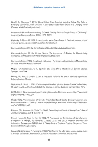 Global value chains in a changing world 
Gereffi, G.; Sturgeon, T. 2013. “Global Value Chain-Oriented Industrial Policy: The Role of 
Emerging Economies”, in D. Elms and P. Low (eds): Global Value Chains in a Changing World 
(Geneva, World Trade Organization). 
Grossman, G. M. and Rossi-Hansburg, E. (2008) “Trading Tasks: A Simple Theory of Offshoring”, 
in American Economic Review, 98(5): 1978–1997. 
Kaplinsky, R.; Morris, M. 2001. A Handbook for Value Chain Research. Electronic access: http:// 
www.srp-guinee.org/download/valuechain-handbook.pdf 
Kommerskollegium 2010a. Servicification of Swedish Manufacturing, Stockholm. 
Kommerskollegium. 2010b. At Your Service: The Importance of Services for Manufacturing 
Companies and Possible Trade Policy Implications, Stockholm. 
Kommerskollegium. 2012. Everybody is in Services – The Impact of Servicification in Manufacturing 
on Trade and Trade Policy, Stockholm. 
Maglio, P.P.; Kieliszewski, C. A.; Spohrer, J.C. (eds): 2010. Handbook of Service Science, 
Springer, New York. 
Milberg, W.; Xiao, J,; Gereffi, G. 2013. “Industrial Policy in the Era of Vertically Specialized 
Industrialization”, Mimeo. 
Ng, I.; Maull, R.; Smith, L. 2011. “Embedding the New Discipline of Service Science” in Demirkan, 
H., Spohrer, J.C. and Krishna, V. (eds.) The Science of Service Systems, Springer, New York. 
OECD. 2011. “New sources of growth: intangible assets”. Electronic access: http://www.oecd. 
org/sti/inno/46349020.pdf 
OECD. 2012. “New Sources of Growth: Knowledge-Based Capital Driving Investment and 
Productivity in the 21st Century”, Interim Project Findings. Electronic access: http://www.oecd. 
org/sti/50498841.pdf 
Reisken, E.D.; Johnson, J.K.; Votta, T. J. 2000. “Servicizing the Chemical Supply Chain”, Journal 
of Industrial Ecology, 3(2) & 3(3): 19–3. 
Ryu, J,; Hosun, R,; Park, K,; Kim, H. 2012. “A Framework for Servitization of Manufacturing 
Companies” in Mangal, V,; Karmakar, U. (eds.) 2012. The UCLA Anderson Business and 
Information Technologies (BIT) Project: A Global Study of Business Practice, Singapore: World 
Scientific Publishing Company. 
Saccani, N.; Johansson, P.; Perona, M. (2007) “Configuring the after-sales service supply chain: 
A multiple case study”, International Journal of Production Economics, 110: 52–69. 
80 
 