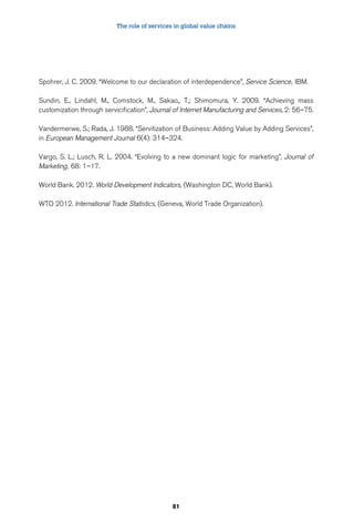 The role of services in global value chains 
Spohrer, J. C. 2009. “Welcome to our declaration of interdependence”, Service Science, IBM. 
Sundin, E., Lindahl, M., Comstock, M., Sakao,, T,; Shimomura, Y. 2009. “Achieving mass 
customization through servicification”, Journal of Internet Manufacturing and Services, 2: 56–75. 
Vandermerwe, S.; Rada, J. 1988. “Servitization of Business: Adding Value by Adding Services”, 
in European Management Journal 6(4): 314–324. 
Vargo, S. L.; Lusch, R. L. 2004. “Evolving to a new dominant logic for marketing”, Journal of 
Marketing, 68: 1–17. 
World Bank. 2012. World Development Indicators, (Washington DC, World Bank). 
WTO 2012. International Trade Statistics, (Geneva, World Trade Organization). 
81 
 