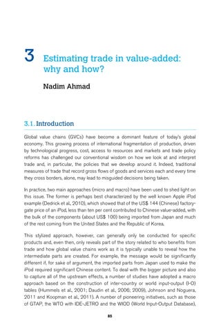 3 Estimating trade in value-added: 
85 
why and how? 
Nadim Ahmad 
3.1. Introduction 
Global value chains (GVCs) have become a dominant feature of today’s global 
economy. This growing process of international fragmentation of production, driven 
by technological progress, cost, access to resources and markets and trade policy 
reforms has challenged our conventional wisdom on how we look at and interpret 
trade and, in particular, the policies that we develop around it. Indeed, traditional 
measures of trade that record gross flows of goods and services each and every time 
they cross borders, alone, may lead to misguided decisions being taken. 
In practice, two main approaches (micro and macro) have been used to shed light on 
this issue. The former is perhaps best characterized by the well known Apple iPod 
example (Dedrick et al., 2010), which showed that of the US$ 144 (Chinese) factory-gate 
price of an iPod, less than ten per cent contributed to Chinese value-added, with 
the bulk of the components (about US$ 100) being imported from Japan and much 
of the rest coming from the United States and the Republic of Korea. 
This stylized approach, however, can generally only be conducted for specific 
products and, even then, only reveals part of the story related to who benefits from 
trade and how global value chains work as it is typically unable to reveal how the 
intermediate parts are created. For example, the message would be significantly 
different if, for sake of argument, the imported parts from Japan used to make the 
iPod required significant Chinese content. To deal with the bigger picture and also 
to capture all of the upstream effects, a number of studies have adopted a macro 
approach based on the construction of inter-country or world input-output (I-O) 
tables (Hummels et al., 2001; Daudin et al., 2006; 2009), Johnson and Noguera, 
2011 and Koopman et al., 2011). A number of pioneering initiatives, such as those 
of GTAP, the WTO with IDE-JETRO and the WIOD (World Input-Output Database), 
 