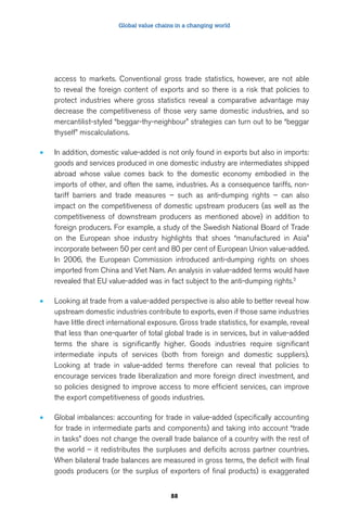 Global value chains in a changing world 
access to markets. Conventional gross trade statistics, however, are not able 
to reveal the foreign content of exports and so there is a risk that policies to 
protect industries where gross statistics reveal a comparative advantage may 
decrease the competitiveness of those very same domestic industries, and so 
mercantilist-styled “beggar-thy-neighbour” strategies can turn out to be “beggar 
thyself” miscalculations. 
• In addition, domestic value-added is not only found in exports but also in imports: 
goods and services produced in one domestic industry are intermediates shipped 
abroad whose value comes back to the domestic economy embodied in the 
imports of other, and often the same, industries. As a consequence tariffs, non-tariff 
barriers and trade measures – such as anti-dumping rights – can also 
impact on the competitiveness of domestic upstream producers (as well as the 
competitiveness of downstream producers as mentioned above) in addition to 
foreign producers. For example, a study of the Swedish National Board of Trade 
on the European shoe industry highlights that shoes “manufactured in Asia” 
incorporate between 50 per cent and 80 per cent of European Union value-added. 
In 2006, the European Commission introduced anti-dumping rights on shoes 
imported from China and Viet Nam. An analysis in value-added terms would have 
revealed that EU value-added was in fact subject to the anti-dumping rights.3 
• Looking at trade from a value-added perspective is also able to better reveal how 
upstream domestic industries contribute to exports, even if those same industries 
have little direct international exposure. Gross trade statistics, for example, reveal 
that less than one-quarter of total global trade is in services, but in value-added 
terms the share is significantly higher. Goods industries require significant 
intermediate inputs of services (both from foreign and domestic suppliers). 
Looking at trade in value-added terms therefore can reveal that policies to 
encourage services trade liberalization and more foreign direct investment, and 
so policies designed to improve access to more efficient services, can improve 
the export competitiveness of goods industries. 
• Global imbalances: accounting for trade in value-added (specifically accounting 
for trade in intermediate parts and components) and taking into account “trade 
in tasks” does not change the overall trade balance of a country with the rest of 
the world – it redistributes the surpluses and deficits across partner countries. 
When bilateral trade balances are measured in gross terms, the deficit with final 
goods producers (or the surplus of exporters of final products) is exaggerated 
88 
 