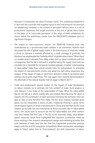 Estimating trade in value-added: why and how? 
because it incorporates the value of foreign inputs. The underlying imbalance is 
in fact with the countries that supplied inputs to the final producer. As pressure 
for rebalancing increases in the context of persistent deficits, there is a risk of 
protectionist responses that target countries at the end of global value chains 
on the basis of an inaccurate perception of the origin of trade imbalances. As 
shown below, the preliminary results from the OECD-WTO database point to 
significant changes. 
• The impact of macro-economic shocks: the 2008–09 financial crisis was 
characterized by a synchronized trade collapse in all economies. Authors have 
discussed the role of global supply chains in the transmission of what was initially 
a shock on demand in markets affected by a credit shortage. In particular, the 
literature has emphasized the “bullwhip effect” of global value chains.4 When there 
is a sudden drop in demand, firms delay orders and run down inventories with the 
consequence that the fall in demand is amplified along the supply chain and can 
translate into a standstill for companies located upstream. A better understanding 
of value-added trade flows would provide tools for policymakers to anticipate 
the impact of macroeconomic shocks and adopt the right policy responses. Any 
analysis of the impact of trade on short-term demand is likely to be biased when 
looking only at gross trade flows. This was again more recently demonstrated in 
the aftermath of the natural disaster that hit Japan in March, 2011.5 
• Trade and employment: several studies on the impact of trade liberalization 
on labour markets try to estimate the “job content” of trade. Such analysis is 
only relevant if one looks at the value-added of trade. What the value-added 
figures can tell us is where exactly jobs are created. Decomposing the value of 
imports into the contribution of each economy (including the domestic one) can 
give an idea of who benefits from trade. The EU shoe industry example given 
above can be interpreted in terms of jobs. Traditional thinking in gross terms 
would regard imports of shoes manufactured in China and Viet Nam by EU shoe 
retailers as EU jobs lost and transferred to these countries. But in value-added 
terms, one would have to account for the EU value-added and while workers 
may have indeed lost their jobs in the EU at the assembly stage, value-added-based 
measures would have highlighted the important contribution made by 
those working in the research, development, design and marketing activities that 
exist because of trade (and the fact that this fragmented production process 
keeps costs low and EU companies competitive). When comparative advantages 
apply to “tasks” rather than to “final products”, the skill composition of labour 
89 
 