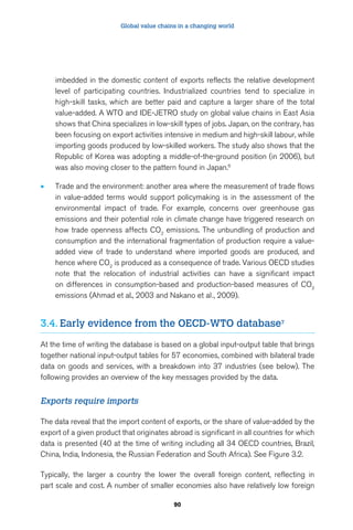 Global value chains in a changing world 
imbedded in the domestic content of exports reflects the relative development 
level of participating countries. Industrialized countries tend to specialize in 
high-skill tasks, which are better paid and capture a larger share of the total 
value-added. A WTO and IDE-JETRO study on global value chains in East Asia 
shows that China specializes in low-skill types of jobs. Japan, on the contrary, has 
been focusing on export activities intensive in medium and high-skill labour, while 
importing goods produced by low-skilled workers. The study also shows that the 
Republic of Korea was adopting a middle-of-the-ground position (in 2006), but 
was also moving closer to the pattern found in Japan.6 
• Trade and the environment: another area where the measurement of trade flows 
in value-added terms would support policymaking is in the assessment of the 
environmental impact of trade. For example, concerns over greenhouse gas 
emissions and their potential role in climate change have triggered research on 
how trade openness affects CO2 emissions. The unbundling of production and 
consumption and the international fragmentation of production require a value-added 
view of trade to understand where imported goods are produced, and 
hence where CO2 is produced as a consequence of trade. Various OECD studies 
note that the relocation of industrial activities can have a significant impact 
on differences in consumption-based and production-based measures of CO2 
emissions (Ahmad et al., 2003 and Nakano et al., 2009). 
3.4. Early evidence from the OECD-WTO database7 
At the time of writing the database is based on a global input-output table that brings 
together national input-output tables for 57 economies, combined with bilateral trade 
data on goods and services, with a breakdown into 37 industries (see below). The 
following provides an overview of the key messages provided by the data. 
90 
Exports require imports 
The data reveal that the import content of exports, or the share of value-added by the 
export of a given product that originates abroad is significant in all countries for which 
data is presented (40 at the time of writing including all 34 OECD countries, Brazil, 
China, India, Indonesia, the Russian Federation and South Africa). See Figure 3.2. 
Typically, the larger a country the lower the overall foreign content, reflecting in 
part scale and cost. A number of smaller economies also have relatively low foreign 
 