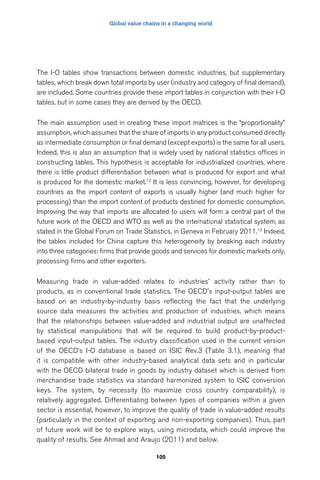 Global value chains in a changing world 
The I-O tables show transactions between domestic industries, but supplementary 
tables, which break down total imports by user (industry and category of final demand), 
are included. Some countries provide these import tables in conjunction with their I-O 
tables, but in some cases they are derived by the OECD. 
The main assumption used in creating these import matrices is the “proportionality” 
assumption, which assumes that the share of imports in any product consumed directly 
as intermediate consumption or final demand (except exports) is the same for all users. 
Indeed, this is also an assumption that is widely used by national statistics offices in 
constructing tables. This hypothesis is acceptable for industrialized countries, where 
there is little product differentiation between what is produced for export and what 
is produced for the domestic market.12 It is less convincing, however, for developing 
countries as the import content of exports is usually higher (and much higher for 
processing) than the import content of products destined for domestic consumption. 
Improving the way that imports are allocated to users will form a central part of the 
future work of the OECD and WTO as well as the international statistical system, as 
stated in the Global Forum on Trade Statistics, in Geneva in February 2011.13 Indeed, 
the tables included for China capture this heterogeneity by breaking each industry 
into three categories: firms that provide goods and services for domestic markets only, 
processing firms and other exporters. 
Measuring trade in value-added relates to industries' activity rather than to 
products, as in conventional trade statistics. The OECD's input-output tables are 
based on an industry-by-industry basis reflecting the fact that the underlying 
source data measures the activities and production of industries, which means 
that the relationships between value-added and industrial output are unaffected 
by statistical manipulations that will be required to build product-by-product-based 
input-output tables. The industry classification used in the current version 
of the OECD’s I-O database is based on ISIC Rev.3 (Table 3.1), meaning that 
it is compatible with other industry-based analytical data sets and in particular 
with the OECD bilateral trade in goods by industry dataset which is derived from 
merchandise trade statistics via standard harmonized system to ISIC conversion 
keys. The system, by necessity (to maximize cross country comparability), is 
relatively aggregated. Differentiating between types of companies within a given 
sector is essential, however, to improve the quality of trade in value-added results 
(particularly in the context of exporting and non-exporting companies). Thus, part 
of future work will be to explore ways, using microdata, which could improve the 
quality of results. See Ahmad and Araujo (2011) and below. 
100 
 
