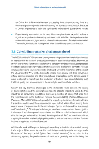 Global value chains in a changing world 
for China that differentiate between processing firms, other exporting firms and 
those that produce goods and services only for domestic consumption. Because 
of China’s importance to trade this significantly improves the quality of the results. 
• Proportionality assumption: on its own, this assumption is not expected to have a 
significant impact on total economy estimates but it will affect the import content of 
various industries and, by extension, bilateral trade estimates of trade in value-added. 
The results, however, are not expected to be biased in any particular direction. 
3.8. Concluding remarks: challenges ahead 
The OECD and the WTO have been closely cooperating with other stakeholders involved 
or interested in the issue of producing estimates of trade in value-added. However, as 
shown above, many statistical issues remain to be resolved. More generally, best practices 
need to be established when trade and national accounts divergences cannot be resolved 
simply and diverging sources need to be arbitraged. Given the importance of the subject, 
the OECD and the WTO will be looking to engage more closely with their networks of 
official statistics institutes and other international organizations in the coming years in 
order to attempt to mainstream the production of trade in value-added statistics, such 
that their quality can be considered in the same light as other official statistics. 
Clearly, the key technical challenges in the immediate future concern the quality 
of trade statistics and the assumptions made to allocate imports to users, be they 
industries or consumers. In addition, there are a number of issues that arise from 
the recent revision to the System of National Accounts (2008 SNA) and Balance of 
Payments Manual (BPM6) which provide the underlying basis for international trade 
transactions and indeed those recorded in input-output tables. Chief among these 
concerns are changes made to the recording of “goods sent abroad for processing” 
and “merchanting”. Other important changes have been made, such as the recognition 
that research and development expenditures should be recorded as investment, which 
directly changes value-added. Indeed, the recognition of R&D as investment shines 
a spotlight on other intellectual property products and on the importance of flows of 
income as opposed to only value-added. 
Additionally, work will begin on looking at a corollary to trade in value-added, namely 
trade in jobs. Other areas include the contribution made by capital more generally. 
Because of the way capital (gross fixed capital formation) is recorded in the 
accounting system, the goods content of services is generally low but in theory this 
104 
 