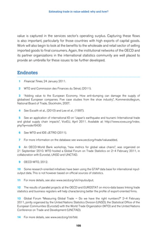 Estimating trade in value-added: why and how? 
value is captured in the services sector’s operating surplus. Capturing these flows 
is also important, particularly for those countries with high exports of capital goods. 
Work will also begin to look at the benefits to the wholesale and retail sector of selling 
imported goods to final consumers. Again, the institutional networks of the OECD and 
its partner organizations in the international statistics community are well placed to 
provide an umbrella for these issues to be further developed. 
105 
Endnotes 
1 Financial Times, 24 January 2011. 
2 WTO and Commission des Finances du Sénat, (2011). 
3 “Adding value to the European Economy. How anti-dumping can damage the supply of 
globalised European companies. Five case studies from the shoe industry”, Kommerskollegium, 
National Board of Trade, Stockholm, 2007. 
4 See Escaith et al., (2010) and Lee et al., (1997). 
5 See an application of international IO on “Japan’s earthquake and tsunami: International trade 
and global supply chain impacts”, VoxEU, April 2011. Available at: http://www.voxeu.org/index. 
php?q=node/6430 
6 See WTO and IDE-JETRO (2011). 
7 For more information on the database see www.oecd.org/trade/valueadded. 
8 An OECD-World Bank workshop, “new metrics for global value chains”, was organized on 
21 September 2010. WTO hosted a Global Forum on Trade Statistics on 2–4 February 2011, in 
collaboration with Eurostat, UNSD and UNCTAD. 
9 OECD-WTO, 2012. 
10 Some research-oriented initiatives have been using the GTAP data base for international input-output 
data. This is not however based on official sources of statistics. 
11 For more details, see also www.oecd.org/sti/inputoutput. 
12 The results of parallel projects at the OECD and EUROSTAT on micro-data bases linking trade 
statistics and business registers will help characterizing better the profile of export-oriented firms. 
13 Global Forum “Measuring Global Trade — Do we have the right numbers?” 2–4 February 
2011, jointly organized by the United Nations Statistics Division (UNSD), the Statistical Office of the 
European Communities (Eurostat) with the World Trade Organization (WTO) and the United Nations 
Conference on Trade and Development (UNCTAD). 
14 For more details, see www.oecd.org/sti/btd. 
 