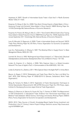 Estimating trade in value-added: why and how? 
Hayakawa, K. 2007. “Growth of Intermediate Goods Trade in East Asia” in Pacific Economic 
Review 12(4), 511–523. 
Koopman, R.; Wang, Z.; Wei, S.-J. 2008. “How Much Chinese Exports is Really Made in China – 
Assessing Foreign and Domestic Value-Added in Gross Exports”, NBER Working Paper No. 
14109 (Cambridge MA, National Bureau of Economic Research). 
Koopman, R.; Powers, W.; Wang, Z.; Wei, S.-J. 2011. “Give Credit to Where Credit is Due: Tracing 
Value Added in Global Production Chains”, NBER Working Paper No. 16426, September 2010, 
revised September 2011 (Cambridge MA, National Bureau of Economic Research). 
Lanz, R.; Miroudot, S.; Ragoussis, A. 2009. “Trade in Intermediate Goods and Services”, OECD 
Trade Policy Working Paper No. 93 (Paris, France, Organization for Economic Co-operation 
and Development). 
Lee, H.L.; Padmanabhan, V.; Whang, S. 1997. “The Bullwhip Effect in Supply Chains” in Sloan 
Management Review, 38(3), 93–102. 
Leontief, W.; Strout, A. 1963. “Multiregional Input-Output Analysis”, in: T. Barna (ed.): Structural 
Interdependence and Economic Development, (New York, St-Martin’s Press), 119–150. 
Linden, G.; Kraemer, K. L.; Dedrick, J. 2009. “Who Captures Value in a Global Innovation 
Network? The Case of Apple’s iPod”, in Communications of the ACM 52(3), 140–144. 
Linden, G.; Kraemer, K. L.; Dedrick, J. 2011. “Who Captures Value in the Apple iPad?”, in mimeo, March. 
Maurer, A.; Degain, C. 2010. “Globalization and Trade Flows: What You See is not What You 
Get!”, WTO, Staff Working Paper N° ERSD-2010-12 (Geneva, Switzerland, World Trade 
Organization). 
Meng, B.; Yamano, N.; Webb, C. 2010. “Application of Factor Decomposition Techniques to 
Vertical Specialisation Measurements”, IDE-JETRO Discussion Paper No. 276 (Tokyo, Japan, 
Institute for Developing Economies-Japan External Trade Organization). 
Nakano, S.; Okamura, A.; Sakurai, N.; Suzuki, M.; Tojo, T.; Yamano, N. 2009. “The Measurement 
of CO2 Embodiments in International Trade. Evidence from Harmonised Input-Output and 
Bilateral Trade Database”, OECD Science, Technology and Industry Working Papers 2009/3 
(Paris, France, Organization for Economic Co-operation and Development). 
OECD. 2012. “New Sources of Growth: Knowledge-Based Capital Driving Investment and 
Productivity in the 21st Century”, Interim Project Findings. Electronic access: http://www.oecd. 
org/sti/50498841.pdf. 
107 
 