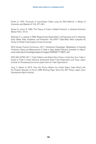 Global value chains in a changing world 
Parikh, A. 1979. “Forecasts of Input-Output Tables using the RAS Method”, in Review of 
Economics and Statistics 61 (3), 477–481. 
Sanyal, K.; Jones, R. 1982. “The Theory of Trade in Middle Products”, in American Economic 
Review 72(1), 16–31. 
Walmsley, T. L.; Lakatos, C. 2008. “Regional Input-Output Data”, in B. Narayanan and T.L. Walmsley 
(eds): Global Trade, Assistance, and Production: The GTAP 7 Data Base, (West Lafayette, IN, 
Center for Global Trade Analysis, Purdue University). 
WTO; Senate Finance Commission. 2011. Conference Proceedings “Globalization of Industrial 
Production Chains and Measurement of Trade in Value Added” (Geneva). Available at: http:// 
www.ceibs.edu/knowledge/papers/images/20060317/2847. pdf 
WTO; IDE-JETRO. 2011. “Trade Patterns and Global Value Chains in East Asia: from Trade in 
Goods to Trade in Tasks” (Geneva, Switzerland, World Trade Organization and Tokyo, Japan, 
Institute for Developing Economies-Japan External Trade Organization). 
Xing, Y.; Detert, N. 2010. “How the iPhone Widens the United States Trade Deficit with 
the People’s Republic of China”, ADBI Working Paper Series No. 257 (Tokyo, Japan, Asian 
Development Bank Institute). 
108 
 