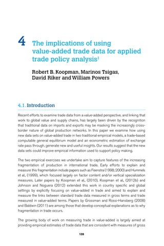 4 The implications of using 
value-added trade data for applied 
trade policy analysis1 
Robert B. Koopman, Marinos Tsigas, 
David Riker and William Powers 
109 
4.1. Introduction 
Recent efforts to examine trade data from a value-added perspective, and linking that 
work to global value and supply chains, has largely been driven by the recognition 
that traditional data on imports and exports may be masking the increasingly cross-border 
nature of global production networks. In this paper we examine how using 
new data sets on value-added trade in two traditional empirical models, a trade-based 
computable general equilibrium model and an econometric estimation of exchange 
rate pass through, generate new and useful insights. Our results suggest that the new 
data sets could improve empirical information used to support policy making. 
The two empirical exercises we undertake aim to capture features of the increasing 
fragmentation of production in international trade. Early efforts to explain and 
measure this fragmentation include papers such as Feenstra (1998; 2000) and Hummels 
et al., (1999), which focused largely on factor content and/or vertical specialization 
measures. Later papers by Koopman et al., (2010), Koopman et al., (2012b) and 
Johnson and Noguera (2012) extended this work in country specific and global 
settings by explicitly focusing on value-added in trade and aimed to explain and 
measure the links between standard trade data measured in gross terms and trade 
measured in value-added terms. Papers by Grossman and Rossi-Hansberg (2008) 
and Baldwin (2011) are among those that develop conceptual explanations as to why 
fragmentation in trade occurs. 
The growing body of work on measuring trade in value-added is largely aimed at 
providing empirical estimates of trade data that are consistent with measures of gross 
 