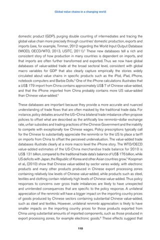 Global value chains in a changing world 
domestic product (GDP), purging double counting of intermediates and tracing the 
global value chain more precisely through countries’ domestic production, exports and 
imports (see, for example, Timmer, 2012 regarding the World Input Output Database 
(WIOD), OECD/WTO, 2013, USITC, 2011).2 These new databases tell a rich and 
consistent story of how production in many countries is dependent on imports, and 
that imports are often further transformed and exported. Thus we now have global 
databases of value-added trade at the broad sectoral level, consistent with global 
macro variables for GDP that also clearly capture empirically the stories widely 
circulated about value chains in specific products such as the iPod, iPad, iPhone, 
notebook computers and Barbie Dolls.3 One of the iPhone calculations illustrates that 
a US$ 179 import from China contains approximately US$ 7 of Chinese value-added, 
and that the iPhone imported from China probably contains more US value-added 
than Chinese value-added.4 
These databases are important because they provide a more accurate and nuanced 
understanding of trade flows that are often masked by the traditional trade data. For 
instance, policy debates around the US–China bilateral trade imbalance often propose 
policies to offset what are described as the artificially low renminbi–dollar exchange 
rate, unfair subsidies and trading practices of the Chinese Government and the inability 
to compete with exceptionally low Chinese wages. Policy prescriptions typically call 
for the Chinese to substantially appreciate the renminbi or for the US to place a tariff 
on imports from China to offset the perceived undervaluation. The value-added trade 
databases illustrate clearly at a more macro level the iPhone story. The WTO/OECD 
value-added estimates of the US-China merchandise trade balance for 2010 is 
US$ 131 billion, compared to the traditional trade data’s balance of US$ 176 billion, while 
US deficits with Japan, the Republic of Korea and other Asian countries grow.5 Koopman 
et al., (2010) show that Chinese value-added by sector varies widely, with electronic 
products and many other products produced in Chinese export processing zones 
containing relatively low levels of Chinese value-added, while products such as steel, 
textiles and clothing contain relatively high levels of Chinese value-added. Thus policy 
responses to concerns over gross trade imbalances are likely to have unexpected 
and unintended consequences that are specific to the policy response. A unilateral 
appreciation of the renminbi will have a bigger impact on the importing country prices 
of goods produced by Chinese sectors containing substantial Chinese value-added, 
such as steel and textiles. However, unilateral renminbi appreciation is likely to have 
smaller impacts on the importing country prices for those products exported from 
China using substantial amounts of imported components, such as those produced in 
export processing zones, for example electronic goods.6 These effects suggest that 
110 
 