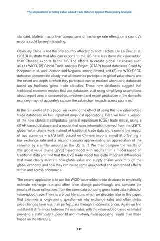 The implications of using value-added trade data for applied trade policy analysis 
standard, bilateral macro level comparisons of exchange rate effects on a country’s 
exports could be very misleading. 
Obviously China is not the only country affected by such factors. De La Cruz et al., 
(2010) illustrate that Mexican exports to the US have less domestic value-added 
than Chinese exports to the US. The efforts to create global databases such 
as (1) WIOD, (2) Global Trade Analysis Project (GTAP) based databases (used by 
Koopman et al., and Johnson and Noguera, among others), and (3) the WTO-OECD 
database demonstrate clearly that all countries participate in global value chains and 
the extent and depth to which they participate can be masked when using databases 
based on traditional gross trade statistics. These new databases suggest that 
traditional economic models that use databases built using simplifying assumptions 
about import uses in consumption, investment and export production in the domestic 
economy may not accurately capture the value chain impacts across countries.7 
In the remainder of this paper we examine the effect of using the new value-added 
trade databases on two important empirical applications. First, we build a version 
of the now standard computable general equilibrium (CGE) trade model, using a 
GTAP based database and a model that uses information derived from the USITC 
global value chains work instead of traditional trade data and examine the impact 
of two scenarios – a US tariff placed on Chinese imports aimed at offsetting a 
low exchange rate and a second scenario approximating an appreciation of the 
renminbi by a similar amount as the US tariff. We then compare the results of 
this global value chains (GVC) based model with results from a model based on 
traditional data and find that the GVC trade model has quite important differences 
that more clearly illustrate how global value and supply chains work through the 
global economy, and how they can cause some unexpected and unintended effects 
within and across economies. 
The second application is to use the WIOD value-added trade database to empirically 
estimate exchange rate and other price change pass-through, and compare the 
results of those estimations from the same data but using gross trade data instead of 
value-added trade. There is a broad literature, which we describe later in this paper, 
that examines a long-running question on why exchange rates and other global 
price changes have less than perfect pass through to domestic prices. Again we find 
substantial differences between the estimates, with the value-added-based estimates 
providing a statistically superior fit and intuitively more appealing results than those 
based on the literature. 
111 
 