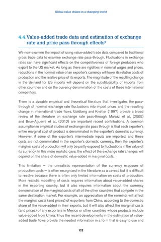 Global value chains in a changing world 
4.4. Value-added trade data and estimation of exchange 
rate and price pass through effects9 
We now examine the impact of using value-added trade data compared to traditional 
gross trade data to examine exchange rate pass-through. Fluctuations in exchange 
rates can have significant effects on the competitiveness of foreign producers who 
export to the US market. As long as there are rigidities in nominal wages and prices, 
reductions in the nominal value of an exporter’s currency will lower its relative costs of 
production and the relative price of its exports. The magnitude of the resulting change 
in the demand for US imports will depend on the substitutability of imports from 
other countries and on the currency denomination of the costs of these international 
competitors. 
There is a sizeable empirical and theoretical literature that investigates the pass-through 
of nominal exchange rate fluctuations into import prices and the resulting 
change in international trade flows. Goldberg and Knetter (1997) provide a broad 
review of the literature on exchange rate pass-through. Marazzi et al., (2005) 
and Brun-Aguerre et al., (2012) are important recent contributions. A common 
assumption in empirical studies of exchange rate pass through is that each exporter’s 
entire marginal cost of product is denominated in the exporter’s domestic currency. 
However, if some of the exporter’s intermediate inputs are imported, and these 
costs are not denominated in the exporter’s domestic currency, then the exporter’s 
marginal costs of production will only be partly exposed to fluctuations in the value of 
its currency. In this more realistic case, the effect of the exchange rate changes will 
depend on the share of domestic value-added in marginal costs. 
This limitation — the unrealistic representation of the currency exposure of 
production costs — is often recognized in the literature as a caveat, but it is difficult 
to resolve because there is often only limited information on costs of production. 
More realistic modelling of costs requires information about value-added shares 
in the exporting country, but it also requires information about the currency 
denomination of the marginal costs of all of the other countries that compete in the 
same destination market. For example, an appreciation of the renminbi will affect 
the marginal costs (and prices) of exporters from China, according to the domestic 
share of the value-added in their exports, but it will also affect the marginal costs 
(and prices) of any exporters in Mexico or other countries whose products include 
value-added from China. Thus the recent developments in the estimation of value-added 
trade flows provide the needed information in a form that is easy to use and 
122 
 