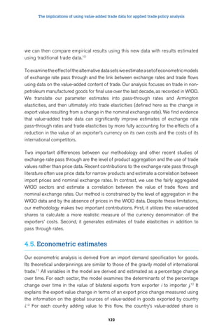 The implications of using value-added trade data for applied trade policy analysis 
we can then compare empirical results using this new data with results estimated 
using traditional trade data.10 
To examine the effect of the alternative data sets we estimate a set of econometric models 
of exchange rate pass through and the link between exchange rates and trade flows 
using data on the value-added content of trade. Our analysis focuses on trade in non-petroleum 
manufactured goods for final use over the last decade, as recorded in WIOD. 
We translate our parameter estimates into pass-through rates and Armington 
elasticities, and then ultimately into trade elasticities (defined here as the change in 
export value resulting from a change in the nominal exchange rate). We find evidence 
that value-added trade data can significantly improve estimates of exchange rate 
pass-through rates and trade elasticities by more fully accounting for the effects of a 
reduction in the value of an exporter’s currency on its own costs and the costs of its 
international competitors. 
Two important differences between our methodology and other recent studies of 
exchange rate pass through are the level of product aggregation and the use of trade 
values rather than price data. Recent contributions to the exchange rate pass through 
literature often use price data for narrow products and estimate a correlation between 
import prices and nominal exchange rates. In contrast, we use the fairly aggregated 
WIOD sectors and estimate a correlation between the value of trade flows and 
nominal exchange rates. Our method is constrained by the level of aggregation in the 
WIOD data and by the absence of prices in the WIOD data. Despite these limitations, 
our methodology makes two important contributions. First, it utilizes the value-added 
shares to calculate a more realistic measure of the currency denomination of the 
exporters’ costs. Second, it generates estimates of trade elasticities in addition to 
pass through rates. 
123 
4.5. Econometric estimates 
Our econometric analysis is derived from an import demand specification for goods. 
Its theoretical underpinnings are similar to those of the gravity model of international 
trade.11 All variables in the model are derived and estimated as a percentage change 
over time. For each sector, the model examines the determinants of the percentage 
change over time in the value of bilateral exports from exporter i to importer j.12 It 
explains the export value change in terms of an export price change measured using 
the information on the global sources of value-added in goods exported by country 
i.13 For each country adding value to this flow, the country’s value-added share is 
 