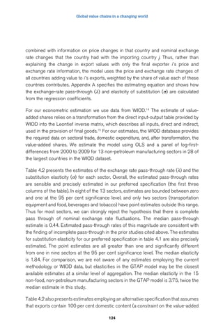 Global value chains in a changing world 
combined with information on price changes in that country and nominal exchange 
rate changes that the country had with the importing country j. Thus, rather than 
explaining the change in export values with only the final exporter i ’s price and 
exchange rate information, the model uses the price and exchange rate changes of 
all countries adding value to i ’s exports, weighted by the share of value each of these 
countries contributes. Appendix A specifies the estimating equation and shows how 
the exchange-rate pass-through (λ) and elasticity of substitution (σ) are calculated 
from the regression coefficients. 
For our econometric estimation we use data from WIOD.14 The estimate of value-added 
shares relies on a transformation from the direct input-output table provided by 
WIOD into the Leontief inverse matrix, which describes all inputs, direct and indirect, 
used in the provision of final goods.15 For our estimates, the WIOD database provides 
the required data on sectoral trade, domestic expenditure, and, after transformation, the 
value-added shares. We estimate the model using OLS and a panel of log-first-differences 
from 2000 to 2009 for 13 non-petroleum manufacturing sectors in 28 of 
the largest countries in the WIOD dataset. 
Table 4.2 presents the estimates of the exchange rate pass-through rate (λ) and the 
substitution elasticity (σ) for each sector. Overall, the estimated pass-through rates 
are sensible and precisely estimated in our preferred specification (the first three 
columns of the table). In eight of the 13 sectors, estimates are bounded between zero 
and one at the 95 per cent significance level, and only two sectors (transportation 
equipment and food, beverages and tobacco) have point estimates outside this range. 
Thus for most sectors, we can strongly reject the hypothesis that there is complete 
pass through of nominal exchange rate fluctuations. The median pass-through 
estimate is 0.44. Estimated pass-through rates of this magnitude are consistent with 
the finding of incomplete pass-through in the prior studies cited above. The estimates 
for substitution elasticity for our preferred specification in table 4.1 are also precisely 
estimated. The point estimates are all greater than one and significantly different 
from one in nine sectors at the 95 per cent significance level. The median elasticity 
is 1.84. For comparison, we are not aware of any estimates employing the current 
methodology or WIOD data, but elasticities in the GTAP model may be the closest 
available estimates at a similar level of aggregation. The median elasticity in the 15 
non-food, non-petroleum manufacturing sectors in the GTAP model is 3.75, twice the 
median estimate in this study. 
Table 4.2 also presents estimates employing an alternative specification that assumes 
that exports contain 100 per cent domestic content (a constraint on the value-added 
124 
 