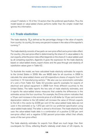 Global value chains in a changing world 
a lower F-statistic in 10 of the 13 sectors than the preferred specification. Thus the 
model based on value-added shares performs better than the simpler model that 
ignores this information. 
126 
4.6. Trade elasticities 
The trade elasticity TEijtis defined as the percentage change in the value of exports 
from country i to country j for every one percent increase in the value of the exporter’s 
currency.16 
The trade elasticity consists of two parts: an own-price effect and a price-index effect. 
For country i, the own-price effect is determined by the share of i ’s value-added in its 
own exports, while the price-index effect depends on the share of i ’s value-added used 
by all competing exporters. Appendix A gives the expression for the trade elasticity 
based on value-added shares, export shares and the pass-through and elasticity of 
substitution values given in Table 4.2. 
To illustrate the model, we have calculated trade elasticity estimates for exports 
to the United States in 2009. We use WIOD data for all countries in 2009 to 
calculate the value-added shares and US expenditure shares of exports from 27 
countries in 13 manufacturing sectors.17 We also use our econometric estimates 
of λ and σ from Table 4.2. Table 4.3 provides specific examples for exports of 
electrical and optical equipment in 2009 from three different countries to the 
United States. The table reports the two sets of trade elasticity estimates, and 
it reports the value-added shares measures that underlie the differences in the 
estimates across the four countries. For example, the China column indicates that 
a 10 per cent increase in the renminbi price of a US dollar (a 10 per cent renminbi 
depreciation relative to the US dollar) will increase the value of China’s exports 
to the US in this sector by 2.039 per cent (if the value-added trade data are not 
used in the estimate) or by 1.373 per cent (in our preferred specification using 
value-added trade data). The latter is almost a third lower. The trade elasticity that 
uses the value-added trade data is a combination of a positive 2.156 per cent 
own-price effect and a negative 0.783 percent price-index effect that offsets 
some of the own price effect. 
The trade elasticity estimates for exports from Brazil are much larger than their 
counterparts for China, reflecting Brazil’s relatively small share of US imports, its 
 