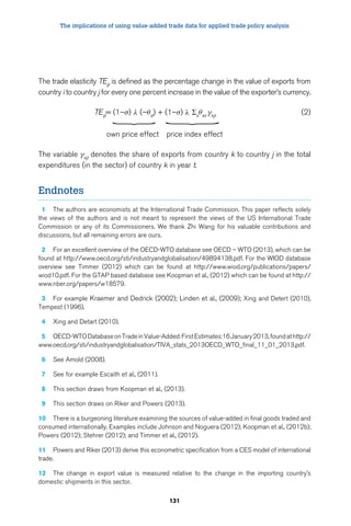 The implications of using value-added trade data for applied trade policy analysis 
The trade elasticity TEijt is defined as the percentage change in the value of exports from 
country i to country j for every one percent increase in the value of the exporter’s currency. 
TEijt= (1–σ) λ (–θiit) + (1–σ) λ Σkθikt γkjt (2) 
131 
} 
} 
own price effect price index effect 
The variable γkjt denotes the share of exports from country k to country j in the total 
expenditures (in the sector) of country k in year t. 
Endnotes 
1 The authors are economists at the International Trade Commission. This paper reflects solely 
the views of the authors and is not meant to represent the views of the US International Trade 
Commission or any of its Commissioners. We thank Zhi Wang for his valuable contributions and 
discussions, but all remaining errors are ours. 
2 For an excellent overview of the OECD-WTO database see OECD – WTO (2013), which can be 
found at http://www.oecd.org/sti/industryandglobalisation/49894138.pdf. For the WIOD database 
overview see Timmer (2012) which can be found at http://www.wiod.org/publications/papers/ 
wiod10.pdf. For the GTAP based database see Koopman et al., (2012) which can be found at http:// 
www.nber.org/papers/w18579. 
3 For example Kraemer and Dedrick (2002); Linden et al., (2009); Xing and Detert (2010), 
Tempest (1996). 
4 Xing and Detart (2010). 
5 OECD-WTO Database on Trade in Value-Added: First Estimates:16 January 2013, found at http:// 
www.oecd.org/sti/industryandglobalisation/TIVA_stats_2013OECD_WTO_final_11_01_2013.pdf. 
6 See Amold (2008). 
7 See for example Escaith et al., (2011). 
8 This section draws from Koopman et al., (2013). 
9 This section draws on Riker and Powers (2013). 
10 There is a burgeoning literature examining the sources of value-added in final goods traded and 
consumed internationally. Examples include Johnson and Noguera (2012); Koopman et al., (2012b); 
Powers (2012); Stehrer (2012); and Timmer et al., (2012). 
11 Powers and Riker (2013) derive this econometric specification from a CES model of international 
trade. 
12 The change in export value is measured relative to the change in the importing country’s 
domestic shipments in this sector. 
 