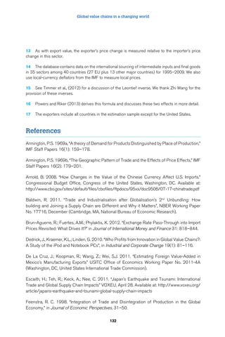 Global value chains in a changing world 
13 As with export value, the exporter’s price change is measured relative to the importer’s price 
change in this sector. 
14 The database contains data on the international sourcing of intermediate inputs and final goods 
in 35 sectors among 40 countries (27 EU plus 13 other major countries) for 1995–2009. We also 
use local-currency deflators from the IMF to measure local prices. 
15 See Timmer et al., (2012) for a discussion of the Leontief inverse. We thank Zhi Wang for the 
provision of these inverses. 
16 Powers and Riker (2013) derives this formula and discusses these two effects in more detail. 
17 The exporters include all countries in the estimation sample except for the United States. 
132 
References 
Armington, P.S. 1969a, “A theory of Demand for Products Distinguished by Place of Production,” 
IMF Staff Papers 16(1): 159–178. 
Armington, P.S. 1969b, “The Geographic Pattern of Trade and the Effects of Price Effects,” IMF 
Staff Papers 16(2): 179–201. 
Arnold, B. 2008. “How Changes in the Value of the Chinese Currency Affect U.S. Imports.” 
Congressional Budget Office, Congress of the United States, Washington, DC. Available at: 
http://www.cbo.gov/sites/default/files/cbofiles/ftpdocs/95xx/doc9506/07-17-chinatrade.pdf 
Baldwin, R. 2011. “Trade and Industrialisation after Globalisation’s 2nd Unbundling: How 
building and Joining a Supply Chain are Different and Why it Matters”, NBER Working Paper 
No. 17716, December (Cambridge, MA, National Bureau of Economic Research). 
Brun-Aguerre, R.; Fuertes, A.M.; Phylaktis, K. 2012. “Exchange Rate Pass-Through into Import 
Prices Revisited: What Drives It?” in Journal of International Money and Finance 31: 818–844. 
Dedrick, J., Kraemer, K.L.; Linden, G. 2010. “Who Profits from Innovation in Global Value Chains?: 
A Study of the iPod and Notebook PCs”, in Industrial and Corporate Change 19(1): 81–116. 
De La Cruz, J.; Koopman, R.; Wang, Z.; Wei, S.J. 2011. “Estimating Foreign Value-Added in 
Mexico’s Manufacturing Exports” USITC Office of Economics Working Paper No. 2011-4A 
(Washington, DC, United States International Trade Commission). 
Escaith, H.; Teh, R.; Keck, A.; Nee, C. 2011. “Japan’s Earthquake and Tsunami: International 
Trade and Global Supply Chain Impacts” VOXEU, April 28. Available at: http://www.voxeu.org/ 
article/japans-earthquake-and-tsunami-global-supply-chain-impacts 
Feenstra, R. C. 1998. “Integration of Trade and Disintegration of Production in the Global 
Economy,” in Journal of Economic Perspectives, 31–50. 
 