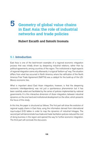 5 Geometry of global value chains 
in East Asia: the role of industrial 
networks and trade policies 
Hubert Escaith and Satoshi Inomata 
135 
5.1. Introduction 
East Asia is one of the best-known examples of a regional economic integration 
process that was initially driven by deepening industrial relations, rather than by 
political agreements, among countries of the region. The institutional or legal aspects 
of regional integration came only afterwards, in a typical “bottom-up” way. The situation 
differs from what has occurred in North America, where the ratification of the North 
America Free Trade Agreement (NAFTA) was a catalyst for the build-up of the US-Mexico 
economic ties. 
What is important about East Asian integration, however, is that the deepening 
economic interdependency was not just a spontaneous phenomenon but it has 
been carefully aided and facilitated by the series of policies implemented by national 
governments. It is this interactive dimension of Asian integration, between industrial 
dynamics on the one hand and institutional development on the other, which presents 
the focus of this study. 
In this line, the paper is structured as follows. The first part will show the evolution of 
regional supply chains in East Asia, using the information derived from international 
input-output (I-O) tables in order to map the dynamics of industrial linkages. The 
second part will demonstrate how trade and trade facilitation policies reduced the cost 
of doing business in the region and opened the way for further economic integration. 
The third part will conclude the discussion. 
 
