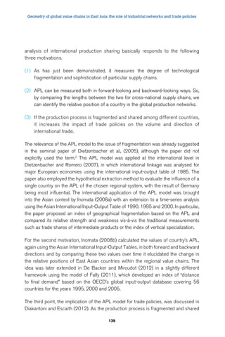 Geometry of global value chains in East Asia: the role of industrial networks and trade policies 
analysis of international production sharing basically responds to the following 
three motivations. 
(1) As has just been demonstrated, it measures the degree of technological 
fragmentation and sophistication of particular supply chains. 
(2) APL can be measured both in forward-looking and backward-looking ways. So, 
by comparing the lengths between the two for cross-national supply chains, we 
can identify the relative position of a country in the global production networks. 
(3) If the production process is fragmented and shared among different countries, 
it increases the impact of trade policies on the volume and direction of 
international trade. 
The relevance of the APL model to the issue of fragmentation was already suggested 
in the seminal paper of Dietzenbacher et al., (2005), although the paper did not 
explicitly used the term.2 The APL model was applied at the international level in 
Dietzenbacher and Romero (2007), in which international linkage was analysed for 
major European economies using the international input-output table of 1985. The 
paper also employed the hypothetical extraction method to evaluate the influence of a 
single country on the APL of the chosen regional system, with the result of Germany 
being most influential. The international application of the APL model was brought 
into the Asian context by Inomata (2008a) with an extension to a time-series analysis 
using the Asian International Input-Output Table of 1990, 1995 and 2000. In particular, 
the paper proposed an index of geographical fragmentation based on the APL and 
compared its relative strength and weakness vis-à-vis the traditional measurements 
such as trade shares of intermediate products or the index of vertical specialization. 
For the second motivation, Inomata (2008b) calculated the values of country’s APL, 
again using the Asian International Input-Output Tables, in both forward and backward 
directions and by comparing these two values over time it elucidated the change in 
the relative positions of East Asian countries within the regional value chains. The 
idea was later extended in De Backer and Miroudot (2012) in a slightly different 
framework using the model of Fally (2011), which developed an index of “distance 
to final demand” based on the OECD’s global input-output database covering 56 
countries for the years 1995, 2000 and 2005. 
The third point, the implication of the APL model for trade policies, was discussed in 
Diakantoni and Escaith (2012). As the production process is fragmented and shared 
139 
 