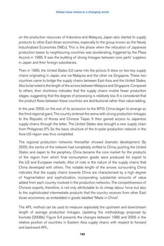 Global value chains in a changing world 
on the productive resources of Indonesia and Malaysia, Japan also started to supply 
products to other East Asian economies, especially to the group known as the Newly 
Industrialized Economies (NIEs). This is the phase when the relocation of Japanese 
production bases to neighbouring countries was accelerating, triggered by the Plaza 
Accord in 1985. It saw the building of strong linkages between core parts’ suppliers 
in Japan and their foreign subsidiaries. 
Then in 1995, the United States (U) came into the picture. It drew on two key supply 
chains originating in Japan, one via Malaysia and the other via Singapore. These two 
countries came to bridge the supply chains between East Asia and the United States. 
Also to be noted is the length of the arrows between Malaysia and Singapore. Compared 
to others, their shortness indicates that the supply chains involve fewer production 
stages, suggesting that the degree of processing is relatively low. It is considered that 
the product flows between these countries are distributional rather than value-adding. 
In the year 2000, on the eve of its accession to the WTO, China began to emerge as 
the third regional giant. The country entered the arena with strong production linkages 
to the Republic of Korea and Chinese Taipei. It then gained access to Japanese 
supply chains through the latter. The United States also brought a new supply chain 
from Philippines (P). So the basic structure of the tri-polar production network in the 
Asia-US region was thus completed. 
The regional production networks thereafter showed dramatic development. By 
2005, the centre of the network had completely shifted to China, pushing the United 
States and Japan to the periphery. China became the core market for the products 
of the region from which final consumption goods were produced for export to 
the US and European markets. Also of note is the nature of the supply chains that 
China developed with others. The notable length of the arrows surrounding China 
indicates that the supply chains towards China are characterized by a high degree 
of fragmentation and sophistication, incorporating substantial amounts of value 
added from each country involved in the production networks. The competitiveness of 
Chinese exports, therefore, is not only attributable to its cheap labour force but also 
to the sophisticated intermediate products that the country receives from other East 
Asian economies, as embedded in goods labelled “Made in China”. 
The APL method can be used to measure separately the upstream and downstream 
length of average production linkages. Updating the methodology proposed by 
Inomata (2008b), Figure 5.4 presents the changes between 1985 and 2005 in the 
relative position of countries in Eastern Asia supply chains with respect to forward 
and backward APL. 
142 
 