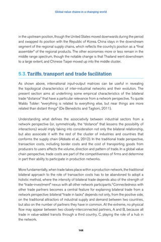 Global value chains in a changing world 
in the upstream position, though the United States moved downwards during the period 
and swapped its position with the Republic of Korea. China stays in the downstream 
segment of the regional supply chains, which reflects the country’s position as a “final 
assembler” of the regional products. The other economies more or less remain in the 
middle range spectrum, though the notable change is that Thailand went downstream 
to a large extent, and Chinese Taipei moved up into the middle cluster. 
5.3. Tariffs, transport and trade facilitation 
As shown above, international input-output matrices can be useful in revealing 
the topological characteristics of inter-industrial networks and their evolution. The 
present section aims at underlining some empirical characteristics of the bilateral 
trade “distance” that have a particular relevance from a network perspective. To quote 
Waldo Tobler: “everything is related to everything else, but near things are more 
related than distant things” (De Benedictis and Taglioni, 2011). 
Understanding what defines the associativity between industrial sectors from a 
network perspective (or, symmetrically, the “distance” that lessens the possibility of 
interactions) would imply taking into consideration not only the bilateral relationship, 
but also associate it with the rest of the cluster of industries and countries that 
conforms the supply chain (Abbate et al., 2012). In the traditional trade perspective, 
transaction costs, including border costs and the cost of transporting goods from 
producers to users affects the volume, direction and pattern of trade. In a global value 
chain perspective, trade costs are part of the competitiveness of firms and determine 
in part their ability to participate in production networks. 
More fundamentally, when trade takes place within a production network, the traditional 
bilateral approach to the role of transaction costs has to be abandoned to adopt a 
holistic method, where the intensity of bilateral trade depends also of the strength of 
the “trade-investment” nexus with all other network participants.5 Connectedness with 
other trade partners becomes a central feature for explaining bilateral trade from a 
network perspective: bilateral “trade in tasks” depends not only, from the positive side, 
on the traditional attractors of industrial supply and demand between two countries, 
but also on the number of partners they have in common. At the extreme, no physical 
flow may appear between two closely-interconnected partners, A and B, because all 
trade in value-added transits through a third country, C, playing the role of a hub in 
the network. 
144 
 