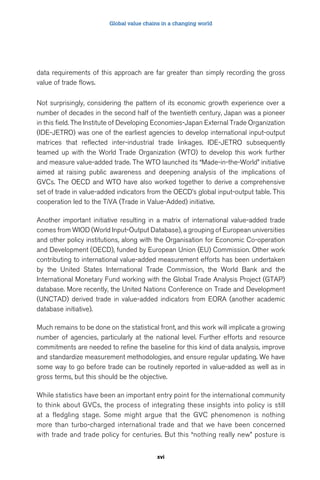 Global value chains in a changing world 
data requirements of this approach are far greater than simply recording the gross 
value of trade flows. 
Not surprisingly, considering the pattern of its economic growth experience over a 
number of decades in the second half of the twentieth century, Japan was a pioneer 
in this field. The Institute of Developing Economies-Japan External Trade Organization 
(IDE-JETRO) was one of the earliest agencies to develop international input-output 
matrices that reflected inter-industrial trade linkages. IDE-JETRO subsequently 
teamed up with the World Trade Organization (WTO) to develop this work further 
and measure value-added trade. The WTO launched its “Made-in-the-World” initiative 
aimed at raising public awareness and deepening analysis of the implications of 
GVCs. The OECD and WTO have also worked together to derive a comprehensive 
set of trade in value-added indicators from the OECD’s global input-output table. This 
cooperation led to the TiVA (Trade in Value-Added) initiative. 
Another important initiative resulting in a matrix of international value-added trade 
comes from WIOD (World Input-Output Database), a grouping of European universities 
and other policy institutions, along with the Organisation for Economic Co-operation 
and Development (OECD), funded by European Union (EU) Commission. Other work 
contributing to international value-added measurement efforts has been undertaken 
by the United States International Trade Commission, the World Bank and the 
International Monetary Fund working with the Global Trade Analysis Project (GTAP) 
database. More recently, the United Nations Conference on Trade and Development 
(UNCTAD) derived trade in value-added indicators from EORA (another academic 
database initiative). 
Much remains to be done on the statistical front, and this work will implicate a growing 
number of agencies, particularly at the national level. Further efforts and resource 
commitments are needed to refine the baseline for this kind of data analysis, improve 
and standardize measurement methodologies, and ensure regular updating. We have 
some way to go before trade can be routinely reported in value-added as well as in 
gross terms, but this should be the objective. 
While statistics have been an important entry point for the international community 
to think about GVCs, the process of integrating these insights into policy is still 
at a fledgling stage. Some might argue that the GVC phenomenon is nothing 
more than turbo-charged international trade and that we have been concerned 
with trade and trade policy for centuries. But this “nothing really new” posture is 
xvi 
 