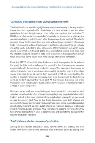 Geometry of global value chains in East Asia: the role of industrial networks and trade policies 
Cascading transaction costs in production networks 
The limited evidence available highlights very marked non-linearity in the way in which 
transaction costs negatively affect trade-flows in a trade in task perspective, where 
goods have to travel through several nodes before reaching their final destination. Yi 
(2003) shows that a small decrease in tariffs can induce a tipping point at which vertical 
specialization (trade in tasks) kicks in, while it was previously non-existent. When tariffs 
decrease below this threshold, there is a large and non-linear increase in international 
trade. The cascading and non-linear impact of tariff duties when countries are vertically 
integrated can be extended to other components of the transaction cost. When supply 
chains require that semi-finished goods cross international borders more than once, 
the effect of a marginal variation in trade costs everywhere in the supply chain is much 
larger than would be the case if there were a single international transaction. 
Ferrantino (2012) shows that, when trade costs apply in proportion to the value of 
the good, the total cost of delivering the product to the final consumer increases 
exponentially with the number of production stages.6 For example, if the average ad 
valorem transaction cost is ten per cent, accumulated transaction costs in a five-stage 
supply chain lead to an ad valorem tariff equivalent of 34 per cent. Doubling the 
number of stages by slicing up the supply chain more than doubles the total delivery 
costs, as the tariff equivalent is 75 per cent. All this indicates the critical role of low 
transaction costs including tariff duties and non-tariff measures in facilitating trade in 
a “trade in tasks” perspective. 
Moreover, as we shall see, some features of these transaction costs such as tariff 
schedule escalating in function of the processing stage may be particularly harmful to 
trade in tasks. It is therefore necessary for a supply chain strategy to be successful, 
as was the case in East Asia, so that these transaction costs both physical and 
government-induced be minimized.7 Reducing these costs from a regional perspective 
is particularly important, as many supply chains are regionally-based, as is observed 
in North America, Europe or in East Asia. The following sections will review how they 
have changed across time in order to accommodate and facilitate the development of 
regional production networks. 
Tariff duties and effective rate of protection 
Among all cross-border transaction costs, nominal tariffs are certainly the most 
visible. Tariff duties increase the domestic price of tradable goods by adding a tax 
145 
 
