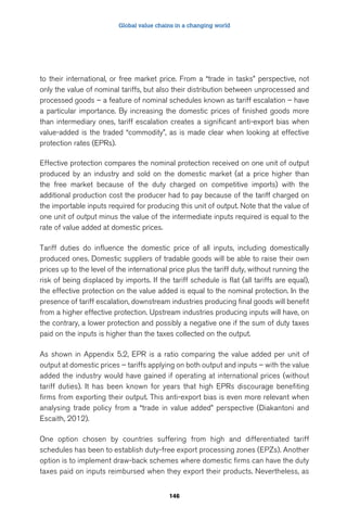 Global value chains in a changing world 
to their international, or free market price. From a “trade in tasks” perspective, not 
only the value of nominal tariffs, but also their distribution between unprocessed and 
processed goods – a feature of nominal schedules known as tariff escalation – have 
a particular importance. By increasing the domestic prices of finished goods more 
than intermediary ones, tariff escalation creates a significant anti-export bias when 
value-added is the traded “commodity”, as is made clear when looking at effective 
protection rates (EPRs). 
Effective protection compares the nominal protection received on one unit of output 
produced by an industry and sold on the domestic market (at a price higher than 
the free market because of the duty charged on competitive imports) with the 
additional production cost the producer had to pay because of the tariff charged on 
the importable inputs required for producing this unit of output. Note that the value of 
one unit of output minus the value of the intermediate inputs required is equal to the 
rate of value added at domestic prices. 
Tariff duties do influence the domestic price of all inputs, including domestically 
produced ones. Domestic suppliers of tradable goods will be able to raise their own 
prices up to the level of the international price plus the tariff duty, without running the 
risk of being displaced by imports. If the tariff schedule is flat (all tariffs are equal), 
the effective protection on the value added is equal to the nominal protection. In the 
presence of tariff escalation, downstream industries producing final goods will benefit 
from a higher effective protection. Upstream industries producing inputs will have, on 
the contrary, a lower protection and possibly a negative one if the sum of duty taxes 
paid on the inputs is higher than the taxes collected on the output. 
As shown in Appendix 5.2, EPR is a ratio comparing the value added per unit of 
output at domestic prices – tariffs applying on both output and inputs – with the value 
added the industry would have gained if operating at international prices (without 
tariff duties). It has been known for years that high EPRs discourage benefiting 
firms from exporting their output. This anti-export bias is even more relevant when 
analysing trade policy from a “trade in value added” perspective (Diakantoni and 
Escaith, 2012). 
One option chosen by countries suffering from high and differentiated tariff 
schedules has been to establish duty-free export processing zones (EPZs). Another 
option is to implement draw-back schemes where domestic firms can have the duty 
taxes paid on inputs reimbursed when they export their products. Nevertheless, as 
146 
 