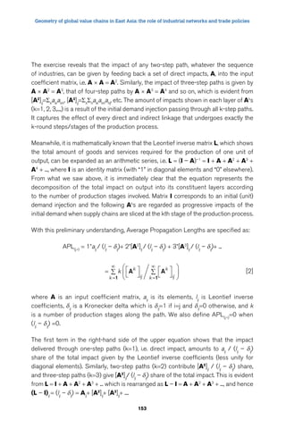 Geometry of global value chains in East Asia: the role of industrial networks and trade policies 
The exercise reveals that the impact of any two-step path, whatever the sequence 
of industries, can be given by feeding back a set of direct impacts, A, into the input 
coefficient matrix, i.e. A × A = A2. Similarly, the impact of three-step paths is given by 
A × A2 = A3, that of four-step paths by A × A3 = A4 and so on, which is evident from 
[A2]ij=Σkaikakh, [A3]ij=ΣkΣhaikakhahj, etc. The amount of impacts shown in each layer of Aks 
(k=1, 2, 3,...,) is a result of the initial demand injection passing through all k-step paths. 
It captures the effect of every direct and indirect linkage that undergoes exactly the 
k-round steps/stages of the production process. 
Meanwhile, it is mathematically known that the Leontief inverse matrix L, which shows 
the total amount of goods and services required for the production of one unit of 
output, can be expanded as an arithmetic series, i.e. L = (I – A)–1 = I + A + A2 + A3 + 
A4 + ..., where I is an identity matrix (with “1” in diagonal elements and “0” elsewhere). 
From what we saw above, it is immediately clear that the equation represents the 
decomposition of the total impact on output into its constituent layers according 
to the number of production stages involved. Matrix I corresponds to an initial (unit) 
demand injection and the following Aks are regarded as progressive impacts of the 
initial demand when supply chains are sliced at the kth stage of the production process. 
With this preliminary understanding, Average Propagation Lengths are specified as: 
APL(j-i) = 1*aij / (lij – δij)+ 2*[A2]ij / (lij – δij) + 3*[A3]ij / (lij – δij)+ ... 
  
A A 
153 
=  
 
  
 
 
k k 
  
 
  
 
= ij 
= 
k 
k 1 k 1 
ij 
[2] 
where A is an input coefficient matrix, aij is its elements, lij is Leontief inverse 
coefficients, δij is a Kronecker delta which is δij=1 if i=j and δij=0 otherwise, and k 
is a number of production stages along the path. We also define APL(j-i)=0 when 
(lij – δij) =0. 
The first term in the right-hand side of the upper equation shows that the impact 
delivered through one-step paths (k=1), i.e. direct impact, amounts to aij / (lij – δij) 
share of the total impact given by the Leontief inverse coefficients (less unity for 
diagonal elements). Similarly, two-step paths (k=2) contribute [A2]ij / (lij – δij) share, 
and three-step paths (k=3) give [A3]ij/ (lij – δij) share of the total impact. This is evident 
from L = I + A + A2 + A3 + ... which is rearranged as L – I = A + A2 + A3 + ..., and hence 
(L – I)ij = (lij – δij) = Aij+ [A2]ij+ [A3]ij+ .... 
 