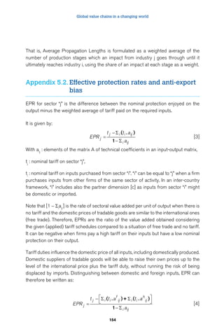 Global value chains in a changing world 
That is, Average Propagation Lengths is formulated as a weighted average of the 
number of production stages which an impact from industry j goes through until it 
ultimately reaches industry i, using the share of an impact at each stage as a weight. 
Appendix 5.2. Effective protection rates and anti-export 
j i i ij 
  
( )+ ( ) 
j i i 
f 
ij i i 
. . 
154 
bias 
EPR for sector “j” is the difference between the nominal protection enjoyed on the 
output minus the weighted average of tariff paid on the required inputs. 
It is given by: 
EPR 
t t a 
j a 
i ij 
= 
− 
− 
 
 
( ) 
1 
. 
[3] 
With aij : elements of the matrix A of technical coefficients in an input-output matrix, 
tj : nominal tariff on sector “j”, 
ti : nominal tariff on inputs purchased from sector “i”. “i” can be equal to “j” when a firm 
purchases inputs from other firms of the same sector of activity. In an inter-country 
framework, “i” includes also the partner dimension [c] as inputs from sector “i” might 
be domestic or imported. 
Note that [1 - Σiaij ] is the rate of sectoral value added per unit of output when there is 
no tariff and the domestic prices of tradable goods are similar to the international ones 
(free trade). Therefore, EPRs are the ratio of the value added obtained considering 
the given (applied) tariff schedules compared to a situation of free trade and no tariff. 
It can be negative when firms pay a high tariff on their inputs but have a low nominal 
protection on their output. 
Tariff duties influence the domestic price of all inputs, including domestically produced. 
Domestic suppliers of tradable goods will be able to raise their own prices up to the 
level of the international price plus the tariff duty, without running the risk of being 
displaced by imports. Distinguishing between domestic and foreign inputs, EPR can 
therefore be written as: 
EPR 
t ta t a 
j a 
h 
ij 
i ij 
= 
− 
 
− 
 
1 
[4] 
 