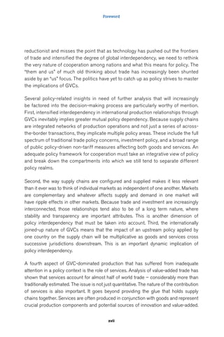 Foreword 
reductionist and misses the point that as technology has pushed out the frontiers 
of trade and intensified the degree of global interdependency, we need to rethink 
the very nature of cooperation among nations and what this means for policy. The 
“them and us” of much old thinking about trade has increasingly been shunted 
aside by an “us” focus. The politics have yet to catch up as policy strives to master 
the implications of GVCs. 
Several policy-related insights in need of further analysis that will increasingly 
be factored into the decision-making process are particularly worthy of mention. 
First, intensified interdependency in international production relationships through 
GVCs inevitably implies greater mutual policy dependency. Because supply chains 
are integrated networks of production operations and not just a series of across-the- 
border transactions, they implicate multiple policy areas. These include the full 
spectrum of traditional trade policy concerns, investment policy, and a broad range 
of public policy-driven non-tariff measures affecting both goods and services. An 
adequate policy framework for cooperation must take an integrative view of policy 
and break down the compartments into which we still tend to separate different 
policy realms. 
Second, the way supply chains are configured and supplied makes it less relevant 
than it ever was to think of individual markets as independent of one another. Markets 
are complementary and whatever affects supply and demand in one market will 
have ripple effects in other markets. Because trade and investment are increasingly 
interconnected, those relationships tend also to be of a long term nature, where 
stability and transparency are important attributes. This is another dimension of 
policy interdependency that must be taken into account. Third, the internationally 
joined-up nature of GVCs means that the impact of an upstream policy applied by 
one country on the supply chain will be multiplicative as goods and services cross 
successive jurisdictions downstream. This is an important dynamic implication of 
policy interdependency. 
A fourth aspect of GVC-dominated production that has suffered from inadequate 
attention in a policy context is the role of services. Analysis of value-added trade has 
shown that services account for almost half of world trade – considerably more than 
traditionally estimated. The issue is not just quantitative. The nature of the contribution 
of services is also important. It goes beyond providing the glue that holds supply 
chains together. Services are often produced in conjunction with goods and represent 
crucial production components and potential sources of innovation and value-added. 
xvii 
 