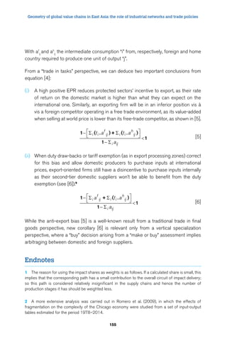 Geometry of global value chains in East Asia: the role of industrial networks and trade policies 
t a t a 
a 
a ta 
a 
155 
With af 
ij and ah 
ij the intermediate consumption “i” from, respectively, foreign and home 
country required to produce one unit of output “j”. 
From a “trade in tasks” perspective, we can deduce two important conclusions from 
equation [4]: 
(i) A high positive EPR reduces protected sectors’ incentive to export, as their rate 
of return on the domestic market is higher than what they can expect on the 
international one. Similarly, an exporting firm will be in an inferior position vis à 
vis a foreign competitor operating in a free trade environment, as its value-added 
when selling at world price is lower than its free-trade competitor, as shown in [5]. 
1 ( )+ ( ) 
1 
1 
. . − 
 
− 
 
  
 
i i 
f 
ij i i 
h 
ij 
i ij 
[5] 
(ii) When duty draw-backs or tariff exemption (as in export processing zones) correct 
for this bias and allow domestic producers to purchase inputs at international 
prices, export-oriented firms still have a disincentive to purchase inputs internally 
as their second-tier domestic suppliers won’t be able to benefit from the duty 
exemption (see [6]).9 
1 + ( ) 
1 
1 
. − 
 
− 
 
  
 
i 
f 
ij i i 
h 
ij 
i ij 
[6] 
While the anti-export bias [5] is a well-known result from a traditional trade in final 
goods perspective, new corollary [6] is relevant only from a vertical specialization 
perspective, where a “buy” decision arising from a “make or buy” assessment implies 
arbitraging between domestic and foreign suppliers. 
Endnotes 
1 The reason for using the impact shares as weights is as follows. If a calculated share is small, this 
implies that the corresponding path has a small contribution to the overall circuit of impact delivery; 
so this path is considered relatively insignificant in the supply chains and hence the number of 
production stages it has should be weighted less. 
2 A more extensive analysis was carried out in Romero et al. (2009), in which the effects of 
fragmentation on the complexity of the Chicago economy were studied from a set of input-output 
tables estimated for the period 1978–2014. 
 