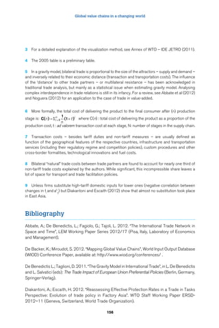 Global value chains in a changing world 
3 For a detailed explanation of the visualization method, see Annex of WTO – IDE JETRO (2011). 
= n + i  = where C(n) : total cost of delivering the product as a proportion of the 
156 
4 The 2005 table is a preliminary table. 
5 In a gravity model, bilateral trade is proportional to the size of the attractors – supply and demand – 
and inversely related to their economic distance (transaction and transportation costs). The influence 
of the ‘distance’ to other trade partners – or multilateral resistance – has been acknowledged in 
traditional trade analysis, but mainly as a statistical issue when estimating gravity model. Analysing 
complex interdependence in trade relations is still in its infancy. For a review, see Abbate et al (2012) 
and Noguera (2012) for an application to the case of trade in value-added. 
6 More formally, the total cost of delivering the product to the final consumer after (n) production 
1 
stage is: C( ) 
n 1 (1 ) 
i t 
n 
production cost, t : ad valorem transaction cost at each stage, N: number of stages in the supply chain. 
7 Transaction costs – besides tariff duties and non-tariff measures – are usually defined as 
function of the geographical features of the respective countries, infrastructure and transportation 
services (including their regulatory regime and competition policies), custom procedures and other 
cross-border formalities, technological innovations and fuel costs. 
8 Bilateral “natural” trade costs between trade partners are found to account for nearly one third of 
non-tariff trade costs explained by the authors. While significant, this incompressible share leaves a 
lot of space for transport and trade facilitation policies. 
9 Unless firms substitute high-tariff domestic inputs for lower ones (negative correlation between 
changes in tand ah 
) but Diakantoni and Escaith (2012) show that almost no substitution took place 
i ijin East Asia. 
Bibliography 
Abbate, A.; De Benedictis, L.; Fagiolo, G.; Tajoli, L. 2012. “The International Trade Network in 
Space and Time”, LEM Working Paper Series 2012/17 (Pisa, Italy, Laboratory of Economics 
and Management). 
De Backer, K.; Miroudot, S. 2012. “Mapping Global Value Chains”, World Input Output Database 
(WIOD) Conference Paper, available at: http://www.wiod.org/conferences/ . 
De Benedictis L.; Taglioni, D. 2011. “The Gravity Model in International Trade”, in L. De Benedictis 
and L. Salvatici (eds): The Trade Impact of European Union Preferential Policies (Berlin, Germany, 
Springer-Verlag). 
Diakantoni, A.; Escaith, H. 2012. “Reassessing Effective Protection Rates in a Trade in Tasks 
Perspective: Evolution of trade policy in Factory Asia”. WTO Staff Working Paper ERSD- 
2012–11 (Geneva, Switzerland, World Trade Organization). 
 