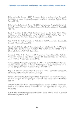 Geometry of global value chains in East Asia: the role of industrial networks and trade policies 
Dietzenbacher, E.; Romero, I. 2007. “Production Chains in an Interregional Framework: 
Identification by Means of Average Propagation Lengths”, in International Regional Science 
Review, 30: 362. 
Dietzenbacher, E.; Romero, I.; Bosma, N.S. 2005. “Using Average Propagation Lengths to 
Identify Production Chains in the Andalusian Economy”, in Estudios de Economia Aplicada 23: 
405–422. 
Duval, Y.; Utoktham, C. 2011. “Trade Facilitation in Asia and the Pacific: Which Policies 
and Measures affect Trade Costs the Most?”. Asia-Pacific ARTNeT Working Paper No. 94 
(Bangkok, Thailand, Asia-Pacific Research Training Network on Trade). 
Fally, T. 2011. “On the Fragmentation of Production in the US”, presentation (Boulder, CO, 
University of Colorado-Boulder, July). 
Ferrantino, M. 2012. “Using Supply Chain Analysis to Examine the Costs of Non-Tariff Measures 
(NTMs) and the Benefits of Trade Facilitation”. WTO Staff Working Paper ERSD-2012-02 
(Geneva, Switzerland, World Trade Organization). 
Inomata, S. 2008a. “A New Measurement for International Fragmentation of the Production 
Process: An International Input-Output Approach”. IDE Discussion Paper No. 175 (Tokyo, 
Japan, Institute of Developing Economies, JETRO). 
Inomata, S. 2008b. “Average Propagation Lengths: A New Concept of the “Distance” between 
industries, with an Application to the Asia-Pacific Region”. in Sangyo-Renkan Vol.16–1 (in 
Japanese), (Japan, Pan-Pacific Association of Input-Output Studies). 
Noguera, G. 2012. “Trade Costs and Gravity for Gross and Value Added Trade”, (Berkeley, CA, 
UC Berkeley and New York, NY, Columbia University.). 
Romero, I.; Dietzenbacher, E.; Hewings, G. 2009. “Fragmentation and Complexity: Analysing 
Structural Change in the Chicago Regional Economy”, in Revista de Economía Mundial 23: 
263–282 
WTO; IDE-JETRO. 2011. “Trade patterns and global value chains in East Asia: From Trade in 
Goods to Trade in Tasks” (Geneva, Switzerland, World Trade Organization and Tokyo, Japan, 
IDE-JETRO). 
Yi, K-M. 2003. “Can Vertical Specialization Explain the Growth in World Trade?” in Journal of 
Political Economy 111: 52–102. 
157 
 