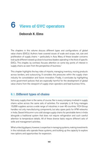 6 Views of GVC operators 
161 
Deborah K. Elms 
The chapters in this volume discuss different types and configurations of global 
value chains (GVCs). Authors have covered issues of scale and scope, risk, size and 
proliferation of supply chains — particularly in Asia. Many of these broader concerns 
look quite different viewed up close to business leaders operating in the thick of specific 
GVCs. This chapter, by contrast, focuses attention on some key points of interest in 
supply chains as seen from the perspective of business.1 
This chapter highlights the key roles of imports, managing inventory, moving products 
across borders, and outsourcing. It considers the pressures within the supply chain 
industry for consolidation and future innovation. Finally, it concludes by highlighting 
some government policies that are especially harmful for the development of global 
value chains from the viewpoint of supply chain operators and lead business firms. 
6.1. Different types of chains 
Not every supply chain is the same, of course. Nor is every company involved in supply 
chains active across the same sets of activities. For example, Li  Fung manages 
15,000 suppliers across a wide range of industries in over 40 countries. YCH Group 
handles not only manufacturing components, but also spare parts for ATM networks 
in India. Savant Infocomm runs cold storage supply chains for perishable items in India 
alongside a traditional system that does not require refrigeration and such careful 
attention to temperature details. All of these diverse tasks require different sets of 
skills and management activities. 
What unites big players, however, is expertise in managing systems, making investments 
in the individuals who operate these systems, and building up the capacity to explore 
new options and opportunities for expansion. 
 