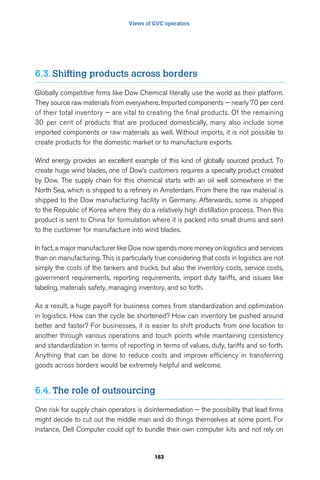 Views of GVC operators 
6.3. Shifting products across borders 
Globally competitive firms like Dow Chemical literally use the world as their platform. 
They source raw materials from everywhere. Imported components — nearly 70 per cent 
of their total inventory — are vital to creating the final products. Of the remaining 
30 per cent of products that are produced domestically, many also include some 
imported components or raw materials as well. Without imports, it is not possible to 
create products for the domestic market or to manufacture exports. 
Wind energy provides an excellent example of this kind of globally sourced product. To 
create huge wind blades, one of Dow’s customers requires a specialty product created 
by Dow. The supply chain for this chemical starts with an oil well somewhere in the 
North Sea, which is shipped to a refinery in Amsterdam. From there the raw material is 
shipped to the Dow manufacturing facility in Germany. Afterwards, some is shipped 
to the Republic of Korea where they do a relatively high distillation process. Then this 
product is sent to China for formulation where it is packed into small drums and sent 
to the customer for manufacture into wind blades. 
In fact, a major manufacturer like Dow now spends more money on logistics and services 
than on manufacturing. This is particularly true considering that costs in logistics are not 
simply the costs of the tankers and trucks, but also the inventory costs, service costs, 
government requirements, reporting requirements, import duty tariffs, and issues like 
labeling, materials safety, managing inventory, and so forth. 
As a result, a huge payoff for business comes from standardization and optimization 
in logistics. How can the cycle be shortened? How can inventory be pushed around 
better and faster? For businesses, it is easier to shift products from one location to 
another through various operations and touch points while maintaining consistency 
and standardization in terms of reporting in terms of values, duty, tariffs and so forth. 
Anything that can be done to reduce costs and improve efficiency in transferring 
goods across borders would be extremely helpful and welcome. 
6.4. The role of outsourcing 
One risk for supply chain operators is disintermediation — the possibility that lead firms 
might decide to cut out the middle man and do things themselves at some point. For 
instance, Dell Computer could opt to bundle their own computer kits and not rely on 
163 
 