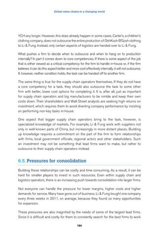 Global value chains in a changing world 
YCH any longer. However, this does already happen in some cases. Carter’s, a children’s 
clothing company, does not outsource the entire production of OshKosh B’Gosh clothing 
to Li  Fung. Instead, only certain aspects of logistics are handed over to Li  Fung. 
What pushes a firm to decide when to outsource and when to hang on to production 
internally? In part it comes down to core competencies. If there is some aspect of the job 
that is either viewed as a critical competency for the firm to handle in-house or, if the firm 
believes it can do this aspect better and more cost effectively internally, it will not outsource. 
If, however, neither condition holds, the task can be handed off to another firm. 
The same thing is true for the supply chain operators themselves. If they do not have 
a core competency for a task, they should also outsource the task to some other 
firm with better, lower cost options for completing it. It is, after all, just as important 
for supply chain operators and big manufacturers to be nimble and keep their own 
costs down. Their shareholders and Wall Street analysts are seeking high returns on 
investment, which requires them to avoid diverting company performance by insisting 
on performing non-key tasks in-house. 
One aspect that bigger supply chain operators bring to the task, however, is 
specialized knowledge of markets. For example, Li  Fung work with suppliers not 
only in well-known parts of China, but increasingly in more distant places. Building 
up knowledge requires a commitment on the part of the firm to form relationships 
with firms, local government officials, regional actors and other stakeholders. Such 
an investment may not be something that lead firms want to make, but rather to 
outsource to their supply chain operators instead. 
6.5. Pressures for consolidation 
Building these relationships can be costly and time consuming. As a result, it can be 
hard for smaller players to invest in such resources. Even within supply chain and 
logistics operators, there is an increasing push towards consolidation into larger firms. 
Not everyone can handle the pressure for lower margins, higher costs and higher 
demands for service. Many have gone out of business. Li  Fung bought one company 
every three weeks in 2011, on average, because they found so many opportunities 
for expansion. 
These pressures are also magnified by the needs of some of the largest lead firms. 
Since it is difficult and costly for them to constantly search for the best firms to work 
164 
 