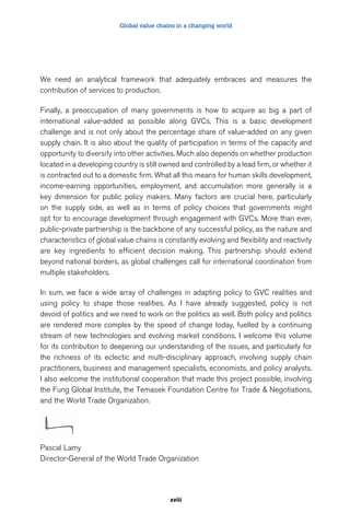 Global value chains in a changing world 
We need an analytical framework that adequately embraces and measures the 
contribution of services to production. 
Finally, a preoccupation of many governments is how to acquire as big a part of 
international value-added as possible along GVCs. This is a basic development 
challenge and is not only about the percentage share of value-added on any given 
supply chain. It is also about the quality of participation in terms of the capacity and 
opportunity to diversify into other activities. Much also depends on whether production 
located in a developing country is still owned and controlled by a lead firm, or whether it 
is contracted out to a domestic firm. What all this means for human skills development, 
income-earning opportunities, employment, and accumulation more generally is a 
key dimension for public policy makers. Many factors are crucial here, particularly 
on the supply side, as well as in terms of policy choices that governments might 
opt for to encourage development through engagement with GVCs. More than ever, 
public-private partnership is the backbone of any successful policy, as the nature and 
characteristics of global value chains is constantly evolving and flexibility and reactivity 
are key ingredients to efficient decision making. This partnership should extend 
beyond national borders, as global challenges call for international coordination from 
multiple stakeholders. 
In sum, we face a wide array of challenges in adapting policy to GVC realities and 
using policy to shape those realities. As I have already suggested, policy is not 
devoid of politics and we need to work on the politics as well. Both policy and politics 
are rendered more complex by the speed of change today, fuelled by a continuing 
stream of new technologies and evolving market conditions. I welcome this volume 
for its contribution to deepening our understanding of the issues, and particularly for 
the richness of its eclectic and multi-disciplinary approach, involving supply chain 
practitioners, business and management specialists, economists, and policy analysts. 
I also welcome the institutional cooperation that made this project possible, involving 
the Fung Global Institute, the Temasek Foundation Centre for Trade & Negotiations, 
and the World Trade Organization. 
Pascal Lamy 
Director-General of the World Trade Organization 
xviii 
 