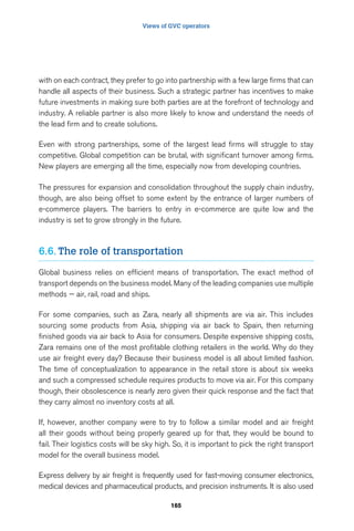 Views of GVC operators 
with on each contract, they prefer to go into partnership with a few large firms that can 
handle all aspects of their business. Such a strategic partner has incentives to make 
future investments in making sure both parties are at the forefront of technology and 
industry. A reliable partner is also more likely to know and understand the needs of 
the lead firm and to create solutions. 
Even with strong partnerships, some of the largest lead firms will struggle to stay 
competitive. Global competition can be brutal, with significant turnover among firms. 
New players are emerging all the time, especially now from developing countries. 
The pressures for expansion and consolidation throughout the supply chain industry, 
though, are also being offset to some extent by the entrance of larger numbers of 
e-commerce players. The barriers to entry in e-commerce are quite low and the 
industry is set to grow strongly in the future. 
6.6. The role of transportation 
Global business relies on efficient means of transportation. The exact method of 
transport depends on the business model. Many of the leading companies use multiple 
methods — air, rail, road and ships. 
For some companies, such as Zara, nearly all shipments are via air. This includes 
sourcing some products from Asia, shipping via air back to Spain, then returning 
finished goods via air back to Asia for consumers. Despite expensive shipping costs, 
Zara remains one of the most profitable clothing retailers in the world. Why do they 
use air freight every day? Because their business model is all about limited fashion. 
The time of conceptualization to appearance in the retail store is about six weeks 
and such a compressed schedule requires products to move via air. For this company 
though, their obsolescence is nearly zero given their quick response and the fact that 
they carry almost no inventory costs at all. 
If, however, another company were to try to follow a similar model and air freight 
all their goods without being properly geared up for that, they would be bound to 
fail. Their logistics costs will be sky high. So, it is important to pick the right transport 
model for the overall business model. 
Express delivery by air freight is frequently used for fast-moving consumer electronics, 
medical devices and pharmaceutical products, and precision instruments. It is also used 
165 
 