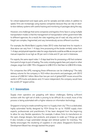 Global value chains in a changing world 
for critical replacement and repair parts, and for samples and late orders. In addition to 
speed, firms are increasingly using express companies because they can rely on door-to- 
door delivery systems with careful tracking and monitoring of packages along the way. 
However, one challenge that some companies and logistics firms face in using multiple 
transportation modes is that the management of transportation within government falls 
to different agencies. As a result, the rules regarding use of road, rail, ship, and air for 
freight are complex, fragmented, and vary tremendously across different countries. 
For example, the World Bank Logistics Index 2012 notes that lead time for imports in 
Asia alone can vary from 1–4 days, time processing at the border similarly varies from 
1–4 days, and physical inspection rates for cargo shipments could be as little as one per cent 
manual inspection to as high as 35 per cent in India and 31 per cent in Indonesia. 
For exports, the same report notes 1–3 days lead time for processing a 40 foot container 
from point of origin to port of loading. The costs, including agents fees, port, airport or other 
charges, range from US$ 178 in Singapore to US$ 310 in Viet Nam to US$ 918 in India. 
For companies like UPS, managing these differences can be challenging.2 The daily 
delivery volume for the company is 16.3 million documents and packages, with 2012 
revenue of US$ 54.1 billion. More than two per cent of global GDP moves around the 
world in UPS trucks and planes and, if it were independent, the company would have 
the world’s 9th largest airline. 
166 
6.7. Innovation 
Supply chain operators are grappling with labour challenges. Getting sufficient 
workers with the right set of skills is proving to be difficult. As a result, more of the 
process is being automated with a higher reliance on information technology. 
Singapore is trying to create something new in a “supply chain city.” This is a dedicated, 
highly automated facility designed by YCH Group for up to 10,000 supply chain 
experts, professionals and practitioners. It has been designed from the beginning 
to allow for very flexible operations. For example, it allows firms to manufacture on 
the spot, change designs, test products, and prepare to scale up if things go well. 
It also includes a huge automated storage and retrieval system for inventory. The 
facility encourages the clustering of suppliers in one place. Singapore’s Economic 
Development Board has strongly backed the project. 
 