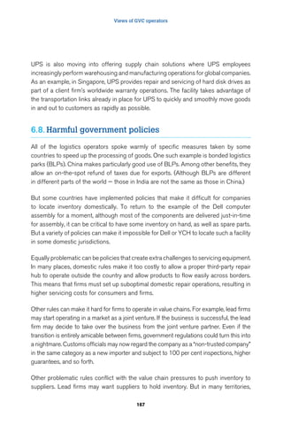 Views of GVC operators 
UPS is also moving into offering supply chain solutions where UPS employees 
increasingly perform warehousing and manufacturing operations for global companies. 
As an example, in Singapore, UPS provides repair and servicing of hard disk drives as 
part of a client firm’s worldwide warranty operations. The facility takes advantage of 
the transportation links already in place for UPS to quickly and smoothly move goods 
in and out to customers as rapidly as possible. 
6.8. Harmful government policies 
All of the logistics operators spoke warmly of specific measures taken by some 
countries to speed up the processing of goods. One such example is bonded logistics 
parks (BLPs). China makes particularly good use of BLPs. Among other benefits, they 
allow an on-the-spot refund of taxes due for exports. (Although BLPs are different 
in different parts of the world — those in India are not the same as those in China.) 
But some countries have implemented policies that make it difficult for companies 
to locate inventory domestically. To return to the example of the Dell computer 
assembly for a moment, although most of the components are delivered just-in-time 
for assembly, it can be critical to have some inventory on hand, as well as spare parts. 
But a variety of policies can make it impossible for Dell or YCH to locate such a facility 
in some domestic jurisdictions. 
Equally problematic can be policies that create extra challenges to servicing equipment. 
In many places, domestic rules make it too costly to allow a proper third-party repair 
hub to operate outside the country and allow products to flow easily across borders. 
This means that firms must set up suboptimal domestic repair operations, resulting in 
higher servicing costs for consumers and firms. 
Other rules can make it hard for firms to operate in value chains. For example, lead firms 
may start operating in a market as a joint venture. If the business is successful, the lead 
firm may decide to take over the business from the joint venture partner. Even if the 
transition is entirely amicable between firms, government regulations could turn this into 
a nightmare. Customs officials may now regard the company as a “non-trusted company” 
in the same category as a new importer and subject to 100 per cent inspections, higher 
guarantees, and so forth. 
Other problematic rules conflict with the value chain pressures to push inventory to 
suppliers. Lead firms may want suppliers to hold inventory. But in many territories, 
167 
 