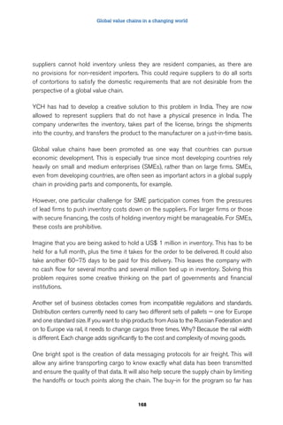 Global value chains in a changing world 
suppliers cannot hold inventory unless they are resident companies, as there are 
no provisions for non-resident importers. This could require suppliers to do all sorts 
of contortions to satisfy the domestic requirements that are not desirable from the 
perspective of a global value chain. 
YCH has had to develop a creative solution to this problem in India. They are now 
allowed to represent suppliers that do not have a physical presence in India. The 
company underwrites the inventory, takes part of the license, brings the shipments 
into the country, and transfers the product to the manufacturer on a just-in-time basis. 
Global value chains have been promoted as one way that countries can pursue 
economic development. This is especially true since most developing countries rely 
heavily on small and medium enterprises (SMEs), rather than on large firms. SMEs, 
even from developing countries, are often seen as important actors in a global supply 
chain in providing parts and components, for example. 
However, one particular challenge for SME participation comes from the pressures 
of lead firms to push inventory costs down on the suppliers. For larger firms or those 
with secure financing, the costs of holding inventory might be manageable. For SMEs, 
these costs are prohibitive. 
Imagine that you are being asked to hold a US$ 1 million in inventory. This has to be 
held for a full month, plus the time it takes for the order to be delivered. It could also 
take another 60–75 days to be paid for this delivery. This leaves the company with 
no cash flow for several months and several million tied up in inventory. Solving this 
problem requires some creative thinking on the part of governments and financial 
institutions. 
Another set of business obstacles comes from incompatible regulations and standards. 
Distribution centers currently need to carry two different sets of pallets — one for Europe 
and one standard size. If you want to ship products from Asia to the Russian Federation and 
on to Europe via rail, it needs to change cargos three times. Why? Because the rail width 
is different. Each change adds significantly to the cost and complexity of moving goods. 
One bright spot is the creation of data messaging protocols for air freight. This will 
allow any airline transporting cargo to know exactly what data has been transmitted 
and ensure the quality of that data. It will also help secure the supply chain by limiting 
the handoffs or touch points along the chain. The buy-in for the program so far has 
168 
 