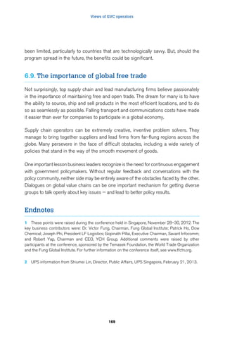 Views of GVC operators 
been limited, particularly to countries that are technologically savvy. But, should the 
program spread in the future, the benefits could be significant. 
6.9. The importance of global free trade 
Not surprisingly, top supply chain and lead manufacturing firms believe passionately 
in the importance of maintaining free and open trade. The dream for many is to have 
the ability to source, ship and sell products in the most efficient locations, and to do 
so as seamlessly as possible. Falling transport and communications costs have made 
it easier than ever for companies to participate in a global economy. 
Supply chain operators can be extremely creative, inventive problem solvers. They 
manage to bring together suppliers and lead firms from far-flung regions across the 
globe. Many persevere in the face of difficult obstacles, including a wide variety of 
policies that stand in the way of the smooth movement of goods. 
One important lesson business leaders recognize is the need for continuous engagement 
with government policymakers. Without regular feedback and conversations with the 
policy community, neither side may be entirely aware of the obstacles faced by the other. 
Dialogues on global value chains can be one important mechanism for getting diverse 
groups to talk openly about key issues — and lead to better policy results. 
169 
Endnotes 
1 These points were raised during the conference held in Singapore, November 28–30, 2012. The 
key business contributors were: Dr. Victor Fung, Chairman, Fung Global Institute; Patrick Ho, Dow 
Chemical; Joseph Phi, President LF Logistics; Gopinath Pillai, Executive Chairman, Savant Infocomm; 
and Robert Yap, Chairman and CEO, YCH Group. Additional comments were raised by other 
participants at the conference, sponsored by the Temasek Foundation, the World Trade Organization 
and the Fung Global Institute. For further information on the conference itself, see www.tfctn.org. 
2 UPS information from Shiumei Lin, Director, Public Affairs, UPS Singapore, February 21, 2013. 
 