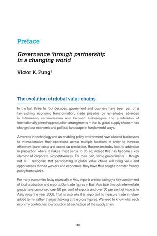 Preface 
Governance through partnership 
in a changing world 
xix 
Victor K. Fung1 
The evolution of global value chains 
In the last three to four decades, government and business have been part of a 
far-reaching economic transformation, made possible by remarkable advances 
in information, communication and transport technologies. The proliferation of 
internationally joined-up production arrangements – that is, global supply chains – has 
changed our economic and political landscape in fundamental ways. 
Advances in technology and an enabling policy environment have allowed businesses 
to internationalize their operations across multiple locations in order to increase 
efficiency, lower costs and speed up production. Businesses today look to add value 
in production where it makes most sense to do so; indeed this has become a key 
element of corporate competitiveness. For their part, some governments – though 
not all – recognize that participating in global value chains will bring value and 
opportunities to their workers and economies; they have thus sought to foster friendly 
policy frameworks. 
For many economies today especially in Asia, imports are increasingly a key complement 
of local production and exports. Our trade figures in East Asia bear this out: intermediate 
goods have comprised over 50 per cent of exports and over 60 per cent of imports in 
Asia, since the year 2000. That is also why it is important to measure trade in value-added 
terms, rather than just looking at the gross figures. We need to know what each 
economy contributes to production at each stage of the supply chain. 
 