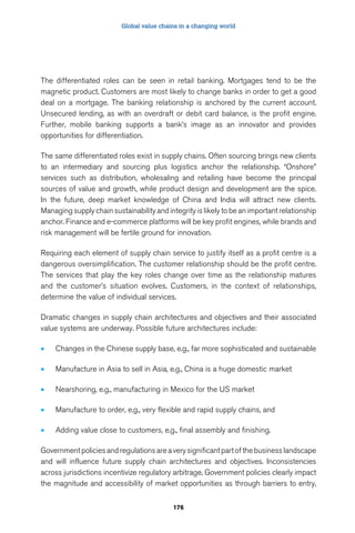 Global value chains in a changing world 
The differentiated roles can be seen in retail banking. Mortgages tend to be the 
magnetic product. Customers are most likely to change banks in order to get a good 
deal on a mortgage. The banking relationship is anchored by the current account. 
Unsecured lending, as with an overdraft or debit card balance, is the profit engine. 
Further, mobile banking supports a bank’s image as an innovator and provides 
opportunities for differentiation. 
The same differentiated roles exist in supply chains. Often sourcing brings new clients 
to an intermediary and sourcing plus logistics anchor the relationship. “Onshore” 
services such as distribution, wholesaling and retailing have become the principal 
sources of value and growth, while product design and development are the spice. 
In the future, deep market knowledge of China and India will attract new clients. 
Managing supply chain sustainability and integrity is likely to be an important relationship 
anchor. Finance and e-commerce platforms will be key profit engines, while brands and 
risk management will be fertile ground for innovation. 
Requiring each element of supply chain service to justify itself as a profit centre is a 
dangerous oversimplification. The customer relationship should be the profit centre. 
The services that play the key roles change over time as the relationship matures 
and the customer’s situation evolves. Customers, in the context of relationships, 
determine the value of individual services. 
Dramatic changes in supply chain architectures and objectives and their associated 
value systems are underway. Possible future architectures include: 
• Changes in the Chinese supply base, e.g., far more sophisticated and sustainable 
• Manufacture in Asia to sell in Asia, e.g., China is a huge domestic market 
• Nearshoring, e.g., manufacturing in Mexico for the US market 
• Manufacture to order, e.g., very flexible and rapid supply chains, and 
• Adding value close to customers, e.g., final assembly and finishing. 
Government policies and regulations are a very significant part of the business landscape 
and will influence future supply chain architectures and objectives. Inconsistencies 
across jurisdictions incentivize regulatory arbitrage. Government policies clearly impact 
the magnitude and accessibility of market opportunities as through barriers to entry, 
176 
 