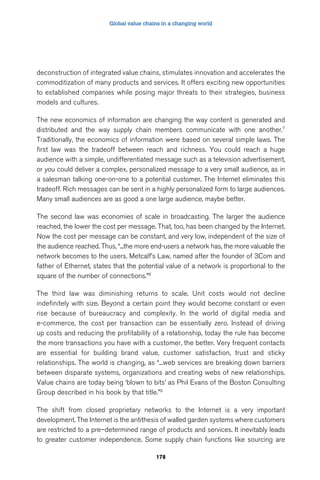 Global value chains in a changing world 
deconstruction of integrated value chains, stimulates innovation and accelerates the 
commoditization of many products and services. It offers exciting new opportunities 
to established companies while posing major threats to their strategies, business 
models and cultures. 
The new economics of information are changing the way content is generated and 
distributed and the way supply chain members communicate with one another.7 
Traditionally, the economics of information were based on several simple laws. The 
first law was the tradeoff between reach and richness. You could reach a huge 
audience with a simple, undifferentiated message such as a television advertisement, 
or you could deliver a complex, personalized message to a very small audience, as in 
a salesman talking one-on-one to a potential customer. The Internet eliminates this 
tradeoff. Rich messages can be sent in a highly personalized form to large audiences. 
Many small audiences are as good a one large audience, maybe better. 
The second law was economies of scale in broadcasting. The larger the audience 
reached, the lower the cost per message. That, too, has been changed by the Internet. 
Now the cost per message can be constant, and very low, independent of the size of 
the audience reached. Thus, “...the more end-users a network has, the more valuable the 
network becomes to the users. Metcalf’s Law, named after the founder of 3Com and 
father of Ethernet, states that the potential value of a network is proportional to the 
square of the number of connections.”8 
The third law was diminishing returns to scale. Unit costs would not decline 
indefinitely with size. Beyond a certain point they would become constant or even 
rise because of bureaucracy and complexity. In the world of digital media and 
e-commerce, the cost per transaction can be essentially zero. Instead of driving 
up costs and reducing the profitability of a relationship, today the rule has become 
the more transactions you have with a customer, the better. Very frequent contacts 
are essential for building brand value, customer satisfaction, trust and sticky 
relationships. The world is changing, as “...web services are breaking down barriers 
between disparate systems, organizations and creating webs of new relationships. 
Value chains are today being ‘blown to bits’ as Phil Evans of the Boston Consulting 
Group described in his book by that title.”9 
The shift from closed proprietary networks to the Internet is a very important 
development. The Internet is the antithesis of walled garden systems where customers 
are restricted to a pre–determined range of products and services. It inevitably leads 
to greater customer independence. Some supply chain functions like sourcing are 
178 
 
