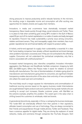 Global value chains in a changing world 
strong pressures to improve productivity and/or relocate factories. In the mid term, 
the resulting surge in disposable income and consumption will offer exciting new 
opportunities for retailers, brands and supply chain members. 
Innovations in media and e-commerce have dramatically increased market 
transparency. News travels quickly through blogs, social networks and Twitter. There 
is no place to hide when something goes wrong. BP’s incident in the Gulf of Mexico 
wiped 55 per cent off its market capitalization in a matter of weeks and badly damaged 
its reputation. Foxconn has made sustainability a priority issue among consumers, 
retailers and brand owners. They, and inescapably supply chain members, face much 
greater reputational risk and financial liability with respect to product safety. 
A holistic, end-to-end approach to supply chain sustainability is essential. It is clear 
that “some leading companies have already suffered reputational and brand damage 
when problems have been uncovered, even if they are not contracted to the offending 
supplier. Consumers will not understand the contractual complexities, only that a 
brand is associated with unethical practices.”10 
Increased market transparency also intensifies competition. Innovative information 
aggregators like RedLaser and GoodGuide facilitate comparison shopping by both 
B2C and B2B buyers. Others like Panjiva make it easier for retailers to connect 
directly with manufacturers. The risks of disintermediation, of retailers going direct to 
manufacturers and manufacturers going direct to consumers, are significant. Greater 
transparency enables deconstruction of the value chain and entry of new competitors 
who attack the sweet spot and commoditize it. 
The most likely result is margin squeeze for intermediaries and commoditization of 
traditional sourcing services based on the agency business model. Intermediaries 
are caught between higher product costs and customers facing weak markets who are 
unwilling to accept cost increases. Greater customer power, with Wal-Mart as 
the extreme example, amplifies this problem. The sweet spot in the value chain is 
shifting toward the customers to wholesale, retail and brands. 
A generational discontinuity, especially in China, is reshaping the business landscape. 
The “under-30s” are dramatically different from their parents in their aspirations, 
attitudes toward consumption and use of technology. They are always connected to 
their friends and acquaintances through mobile phones, Twitter and Facebook. They 
have a voracious appetite for digital media. They are driving the explosion of social 
networks, media, and commerce through companies like YouTube, Groupon, Vent 
180 
 