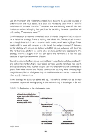 The dynamics of global supply chains 
use of information and relationship models have become the principal sources of 
differentiation and value added. It is clear that “extracting value from IT requires 
innovations in business practices. Companies that mechanically insert IT into their 
businesses without changing their practices for exploiting the new capabilities will 
only destroy IT’s economic value.”13 
Commoditization is often the unintended result of intense competition. But it also can 
be a deliberate strategy. There is nothing new about this. Gillette priced its razors 
very cheaply in order to lock in customers to its blades, which were highly profitable. 
Kodak did the same with cameras in order to sell film and processing. HP follows a 
similar strategy with printers, as do Sony with DVD players and Apple with the iPad. 
The hardware is a platform for selling other products, content and applications. This 
strategy requires a supply chain that can deliver the hardware at a very low cost 
because of significant economies of scale. 
Sometimes elements of service are commoditized in order to eliminate barriers to entry 
and sell complementary, highly value-added services. Google monetizes free search 
through advertising fees, Ryanair charges very low fares for transport and makes its 
profits from other services and Alibaba commoditizes sourcing while providing high-margin 
finance. Market intelligence may be used to acquire and anchor customers for 
other supply chain services. 
In this ecology the quick will defeat the big. The ultimate winners will be the few 
companies capable of moving quickly. It will be necessary to travel light – the less 
Figure 7.6: Destruction of the existing value chain 
183 
Source: Author. 
 
