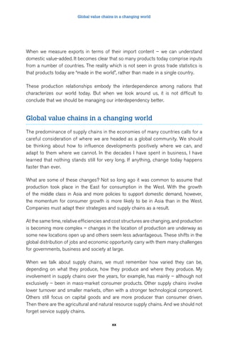 Global value chains in a changing world 
When we measure exports in terms of their import content – we can understand 
domestic value-added. It becomes clear that so many products today comprise inputs 
from a number of countries. The reality which is not seen in gross trade statistics is 
that products today are “made in the world”, rather than made in a single country. 
These production relationships embody the interdependence among nations that 
characterizes our world today. But when we look around us, it is not difficult to 
conclude that we should be managing our interdependency better. 
Global value chains in a changing world 
The predominance of supply chains in the economies of many countries calls for a 
careful consideration of where we are headed as a global community. We should 
be thinking about how to influence developments positively where we can, and 
adapt to them where we cannot. In the decades I have spent in business, I have 
learned that nothing stands still for very long. If anything, change today happens 
faster than ever. 
What are some of these changes? Not so long ago it was common to assume that 
production took place in the East for consumption in the West. With the growth 
of the middle class in Asia and more policies to support domestic demand, however, 
the momentum for consumer growth is more likely to be in Asia than in the West. 
Companies must adapt their strategies and supply chains as a result. 
At the same time, relative efficiencies and cost structures are changing, and production 
is becoming more complex – changes in the location of production are underway as 
some new locations open up and others seem less advantageous. These shifts in the 
global distribution of jobs and economic opportunity carry with them many challenges 
for governments, business and society at large. 
When we talk about supply chains, we must remember how varied they can be, 
depending on what they produce, how they produce and where they produce. My 
involvement in supply chains over the years, for example, has mainly – although not 
exclusively – been in mass-market consumer products. Other supply chains involve 
lower turnover and smaller markets, often with a stronger technological component. 
Others still focus on capital goods and are more producer than consumer driven. 
Then there are the agricultural and natural resource supply chains. And we should not 
forget service supply chains. 
xx 
 