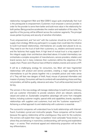 The dynamics of global supply chains 
relationship management Weil and Weil (2001) argue quite emphatically that trust 
is the prerequisite to empowerment. Customers must empower a service provider in 
order for the provider to serve them better and build more value in the relationship for 
both parties. Being proactive accelerates the creation and realization of this value. The 
specifics of the journey will be different across the customer segments. The principal 
issues pertain to privacy and security of sensitive information. 
Trust, empowerment, and “win-win” with the customer should be at the heart of a 
supply chain strategy. While any participant in a supply chain could take the initiative 
to build trust-based relationships, intermediaries are usually best placed to do so. 
They need to win the trust of both their customers, i.e., retailers and brand owners, 
and the factories that supply them. A high level of mutual trust is a key aspect of 
the integral supply chain architecture described above. A trusted intermediary can 
orchestrate a complex ecosystem of manufacturers, service providers, retailers and 
brand owners, but in many instances their customers define the objectives of the 
supply chain. Power and influence have shifted to retailers, brands and owners of IP. 
It will be a challenging ecology for consumers, too. Most will have fragmented 
relationships with product and service providers, creating a major opportunity for 
intermediaries to put the pieces together into a complete picture and make sense 
of it. They will face new dangers of theft, fraud, misuse of personal information and 
invasion of privacy. Consumers will have to contend with overwhelming choice and they, 
not providers, will define quality, relevance and value. Trust will be essential; brand will 
be key. 
The winners in the new ecology will manage relationships to build trust and intimacy, 
and use customer information to provide solutions which are relevant, welcome, 
valued and acted on. Sustainable competitive advantage will come from intangible 
factors, including customer insights, special skills and capabilities, brands, reputation, 
relationships with suppliers and customers, trust and the “customer experience.”15 
Achieving a unified approach to and relationship with customers is essential. 
The successful companies will understand how to build relationships with Internet-fluent, 
frustrated, cynical and mistrustful people. These companies will be trusted 
because the agency relationship will be unambiguous: they work for the customer. 
The winners will exploit their major competitors’ most vulnerable “loose bricks,” i.e., 
where they are behaving in insensitive, condescending, self-serving and exploitative 
ways – or worse. Their emotional appeal and relationship proposition will be their 
key differentiators. 
185 
 