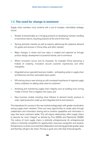 Global value chains in a changing world 
7.6. The need for change is imminent 
Supply chain members must contend with a set of complex, interrelated strategic 
issues: 
• Greater bi-directionality as in bringing products to developing markets, handling 
e-commerce returns, recycling products at the end of their lives 
• Serving domestic markets as well as exports, addressing the explosive demand 
for goods and services in China, India, and other markets 
• Major changes in where and how value is created and captured as through 
product design, development of powerful brands, and e-commerce 
• Where innovation occurs and its character, for example: China becoming a 
hotbed of creativity, innovation around customer experiences and other 
intangibles 
• Integrated versus specialist business models – anticipating cycles in supply chain 
architectures and their associated value system 
• Off-shoring versus near-shoring as with increased importance of regional supply 
chains, emphasis on adding value close to customers 
• Achieving and maintaining supply chain integrity such as building trust, turning 
“made in China” from a negative into a plus, and 
• New business models including close follower to demand trends, produce to 
order, rapid production scale-up and integrated end-to-end solutions 
The imperatives for success in this new market ecology begin with greater coordination 
among supply chain members. There are many opportunities to create value through 
collaboration and information sharing and to combine capabilities and information in 
ways that serve customers better. This will require relationships within supply chains 
to become far more “integral” as defined by Fine (2005) and Pipenbrock (2009). 
The culture of most supply chains is distinctly entrepreneurial. An entrepreneurial 
culture is inherently competitive for opportunities, resources, recognition and rewards. 
Entrepreneurs must be convinced that collaboration and sharing generate greater value 
and that they will get a fair share. The key is quick wins with clear financial payoffs. 
186 
 